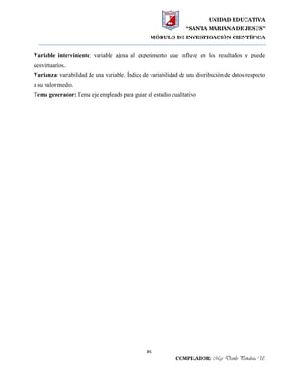 UNIDAD EDUCATIVA
“SANTA MARIANA DE JESÚS”
MÓDULO DE INVESTIGACIÓN CIENTÍFICA
86
COMPILADOR: Mgs. Danilo Peñaloza U.
Variable interviniente: variable ajena al experimento que influye en los resultados y puede
desvirtuarlos..
Varianza: variabilidad de una variable. Índice de variabilidad de una distribución de datos respecto
a su valor medio.
Tema generador: Tema eje empleado para guiar el estudio cualitativo
 