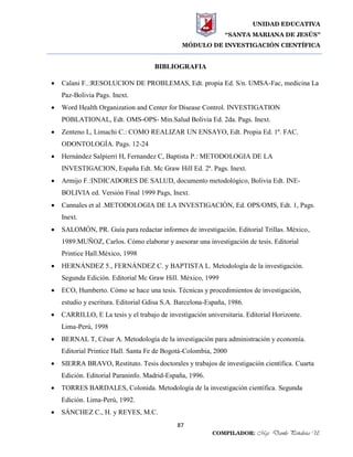 UNIDAD EDUCATIVA
“SANTA MARIANA DE JESÚS”
MÓDULO DE INVESTIGACIÓN CIENTÍFICA
87
COMPILADOR: Mgs. Danilo Peñaloza U.
BIBLIOGRAFIA
 Calani F..:RESOLUCION DE PROBLEMAS, Edt. propia Ed. S/n. UMSA-Fac, medicina La
Paz-Bolivia Pags. Inext.
 Word Health Organization and Center for Disease Control. INVESTIGATION
POBLATIONAL, Edt. OMS-OPS- Min.Salud Bolivia Ed. 2da. Pags. Inext.
 Zenteno L, Limachi C.: COMO REALIZAR UN ENSAYO, Edt. Propia Ed. 1ª. FAC.
ODONTOLOGÍA. Pags. 12-24
 Hernández Salpierri H, Fernandez C, Baptista P.: METODOLOGIA DE LA
INVESTIGACION, España Edt. Mc Graw Hill Ed. 2ª. Pags. Inext.
 Armijo F.:INDICADORES DE SALUD, documento metodológico, Bolivia Edt. INE-
BOLIVIA ed. Versión Final 1999 Pags, Inext.
 Cannales et al .METODOLOGIA DE LA INVESTIGACIÒN, Ed. OPS/OMS, Edt. 1, Pags.
Inext.
 SALOMÓN, PR. Guía para redactar informes de investigación. Editorial Trillas. México,
1989.MUÑOZ, Carlos. Cómo elaborar y asesorar una investigación de tesis. Editorial
Printice Hall.México, 1998
 HERNÁNDEZ 5., FERNÁNDEZ C. y BAPTISTA L. Metodología de la investigación.
Segunda Edición. Editorial Mc Graw Hill. México, 1999
 ECO, Humberto. Cómo se hace una tesis. Técnicas y procedimientos de investigación,
estudio y escritura. Editorial Gdisa S.A. Barcelona-España, 1986.
 CARRILLO, E La tesis y el trabajo de investigación universitaria. Editorial Horizonte.
Lima-Perú, 1998
 BERNAL T, César A. Metodología de la investigación para administración y economía.
Editorial Printice Hall. Santa Fe de Bogotá-Colombia, 2000
 SIERRA BRAVO, Restituto. Tesis doctorales y trabajos de investigación científica. Cuarta
Edición. Editorial Paraninfo. Madrid-España, 1996.
 TORRES BARDALES, Colonida. Metodología de la investigación científica. Segunda
Edición. Lima-Perú, 1992.
 SÁNCHEZ C., H. y REYES, M.C.
 