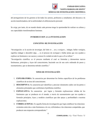 UNIDAD EDUCATIVA
“SANTA MARIANA DE JESÚS”
MÓDULO DE INVESTIGACIÓN CIENTÍFICA
9
COMPILADOR: Mgs. Danilo Peñaloza U.
del protagonismo de los gestores al de todos los actores, profesores y estudiantes; del discurso a la
acción transformadora; de la uniformidad a la diferenciación personal.
Se exige, por tanto, de un mundo donde cada persona tenga la oportunidad de realizar su cultura y
sus capacidades transformadoras humanas.
INTRODUCCION A LA INVESTIGACION
CONCEPTO DE INVESTIGACIÓN
“Investigación: es la acción de investigar, del latín in ... en y vestigare... indagar, hallar vestigios,
significa indagar o descubrir algo, ... es el proceso de averiguar o hallar pistas que nos ayuden a
explicar un fenómeno o un suceso y conocer la verdad en todo lo que a él se refiere.”
“Investigación científica: es el proceso mediante el cual se formulan y demuestran nuevos
fenómenos, principios y leyes del conocimiento, haciendo uso de una serie ordenada de pasos y
razonamientos, que se denomina método científico.”
TIPOS DE INVESTIGACIÓN
1. EXPLORATORIA: Se caracteriza por determinar los límites específicos de los problemas
científicos de un área del conocimiento.
2. DESCRIPTIVA: Se caracteriza por identificar y precisar claramente cuáles son las partes o
elementos principales que conforman el problema científico.
3. EXPLICATIVA: Se caracteriza por lograr y formular explicaciones válidas de los
fenómenos que se producen en el mundo, a través de razonamientos que nos ayudan a
formular principios, leyes y modelos científicos que den apoyo y profundidad a nuestras
explicaciones.
4. CORRELACIONAL: Es aquella forma de investigación que logra establecer las relaciones
existentes entre dos o más fenómenos a la vez, refiriéndose a las relaciones compartidas, que
producen una respuesta correspondiente.”
 