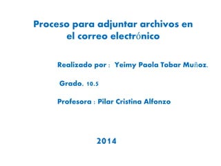 Proceso para adjuntar archivos en 
el correo electrónico 
Realizado por : Yeimy Paola Tobar Muñoz. 
Grado. 10.5 
Profesora : Pilar Cristina Alfonzo 
2014 
 