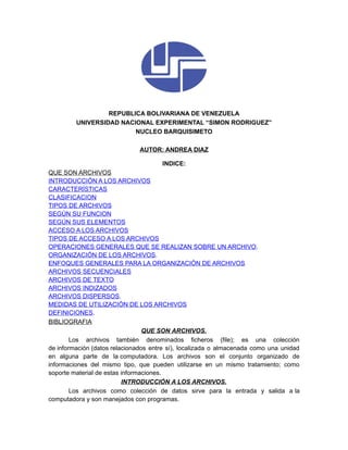 REPUBLICA BOLIVARIANA DE VENEZUELA
         UNIVERSIDAD NACIONAL EXPERIMENTAL “SIMON RODRIGUEZ”
                         NUCLEO BARQUISIMETO

                              AUTOR: ANDREA DIAZ

                                      INDICE:
QUE SON ARCHIVOS
INTRODUCCIÓN A LOS ARCHIVOS
CARACTERÍSTICAS
CLASIFICACION
TIPOS DE ARCHIVOS
SEGÚN SU FUNCION
SEGÚN SUS ELEMENTOS
ACCESO A LOS ARCHIVOS
TIPOS DE ACCESO A LOS ARCHIVOS
OPERACIONES GENERALES QUE SE REALIZAN SOBRE UN ARCHIVO.
ORGANIZACIÓN DE LOS ARCHIVOS.
ENFOQUES GENERALES PARA LA ORGANIZACIÓN DE ARCHIVOS
ARCHIVOS SECUENCIALES
ARCHIVOS DE TEXTO
ARCHIVOS INDIZADOS
ARCHIVOS DISPERSOS.
MEDIDAS DE UTILIZACIÓN DE LOS ARCHIVOS
DEFINICIONES.
BIBLIOGRAFIA
                                 QUE SON ARCHIVOS.
        Los archivos también denominados ficheros (file); es una colección
de información (datos relacionados entre sí), localizada o almacenada como una unidad
en alguna parte de la computadora. Los archivos son el conjunto organizado de
informaciones del mismo tipo, que pueden utilizarse en un mismo tratamiento; como
soporte material de estas informaciones.
                          INTRODUCCIÓN A LOS ARCHIVOS.
        Los archivos como colección de datos sirve para la entrada y salida a la
computadora y son manejados con programas.
 