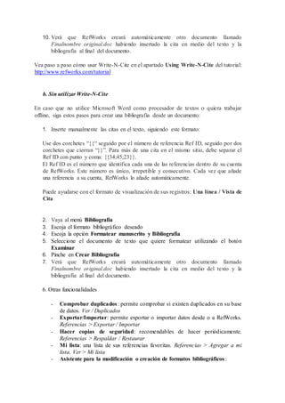 10. Verá que RefWorks creará automáticamente otro documento llamado
Finalnombre original.doc habiendo insertado la cita en medio del texto y la
bibliografía al final del documento.
Vea paso a paso cómo usar Write-N-Cite en el apartado Using Write-N-Cite del tutorial:
http://www.refworks.com/tutorial
b. Sin utilizar Write-N-Cite
En caso que no utilice Microsoft Word como procesador de textos o quiera trabajar
offline, siga estos pasos para crear una bibliografía desde un documento:
1. Inserte manualmente las citas en el texto, siguiendo este formato:
Use dos corchetes “{{“ seguido por el número de referencia Ref ID, seguido por dos
corchetes que cierran “}}”. Para más de una cita en el mismo sitio, debe separar el
Ref ID con punto y coma: {{34;45;23}}.
El Ref ID es el número que identifica cada una de las referencias dentro de su cuenta
de RefWorks. Este número es único, irrepetible y consecutivo. Cada vez que añade
una referencia a su cuenta, RefWorks lo añade automáticamente.
Puede ayudarse con el formato de visualización de sus registros: Una línea / Vista de
Cita
2. Vaya al menú Bibliografía
3. Escoja el formato bibliográfico deseado
4. Escoja la opción Formatear manuscrito y Bibliografía
5. Seleccione el documento de texto que quiere formatear utilizando el botón
Examinar
6. Pinche en Crear Bibliografía
7. Verá que RefWorks creará automáticamente otro documento llamado
Finalnombre original.doc habiendo insertado la cita en medio del texto y la
bibliografía al final del documento.
6. Otras funcionalidades
- Comprobar duplicados: permite comprobar si existen duplicados en su base
de datos. Ver / Duplicados
- Exportar/Importar: permite exportar o importar datos desde o a RefWorks.
Referencias > Exportar / Importar
- Hacer copias de seguridad: recomendables de hacer periódicamente.
Referencias > Respaldar / Restaurar
- Mi lista: una lista de sus referencias favoritas. Referencias > Agregar a mi
lista. Ver > Mi lista
- Asistente para la modificación o creación de formatos bibliográficos :
 