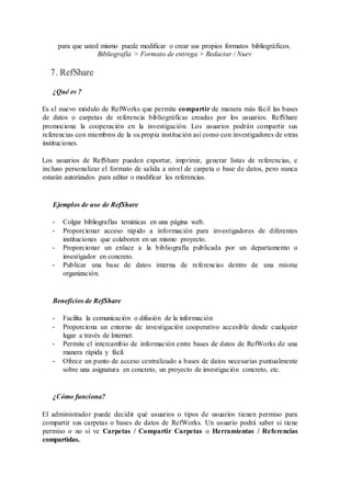 para que usted mismo puede modificar o crear sus propios formatos bibliográficos.
Bibliografía > Formato de entrega > Redactar / Nuev
7. RefShare
¿Qué es ?
Es el nuevo módulo de RefWorks que permite compartir de manera más fácil las bases
de datos o carpetas de referencia bibliográficas creadas por los usuarios. RefShare
promociona la cooperación en la investigación. Los usuarios podrán compartir sus
referencias con miembros de la su propia institución así como con investigadores de otras
instituciones.
Los usuarios de RefShare pueden exportar, imprimir, generar listas de referencias, e
incluso personalizar el formato de salida a nivel de carpeta o base de datos, pero nunca
estarán autorizados para editar o modificar les referencias.
Ejemplos de uso de RefShare
- Colgar bibliografías temáticas en una página web.
- Proporcionar acceso rápido a información para investigadores de diferentes
instituciones que colaboren en un mismo proyecto.
- Proporcionar un enlace a la bibliografía publicada por un departamento o
investigador en concreto.
- Publicar una base de datos interna de referencias dentro de una misma
organización.
Beneficios de RefShare
- Facilita la comunicación o difusión de la información
- Proporciona un entorno de investigación cooperativo accesible desde cualquier
lugar a través de Internet.
- Permite el intercambio de información entre bases de datos de RefWorks de una
manera rápida y fácil.
- Ofrece un punto de acceso centralizado a bases de datos necesarias puntualmente
sobre una asignatura en concreto, un proyecto de investigación concreto, etc.
¿Cómo funciona?
El administrador puede decidir qué usuarios o tipos de usuarios tienen permiso para
compartir sus carpetas o bases de datos de RefWorks. Un usuario podrá saber si tiene
permiso o no si ve Carpetas / Compartir Carpetas o Herramientas / Referencias
compartidas.
 
