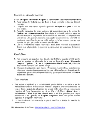 Compartir sus referencias o carpetas
1 Vaya a Carpetas / Compartir Carpetas o Herramientas / Referencias compartidas..
1. Pulse Compartir toda la base de datos si desea compartir su base de datos al
completo.
2. Comparta sólo una carpeta específica pulsando Compartir carpeta al lado de
cada carpeta.
3. Pulsando cualquiera de estas acciones, irá automáticamente a la página de
Opciones de carpeta compartida. Esta página le permitirá establecer todas las
opciones relativas a los permisos de los usuarios de RefShare. Le proporcionará
también una URL que será necesaria para acceder a sus referencias. Esta URL no
requiere de autentificación, así que podrá incluso enviarla a personas externas a su
organización para que puedan acceder a sus referencias.
4. Una vez comparta una carpeta o su base de datos, podrá consultar las estadísticas
de uso para saber cuántos registros se han consultado en un periodo de tiempo
concreto.
Usar RefShare
1. Para acceder a una carpeta o base de datos de RefShare, necesita la URL que le
puede ser enviada por el creador de la base de datos (Carpetas / Compartir
Carpetas / Opciones / URL de la carpeta compartida / E-mail URL) o a través
de el Área Compartida (más detalles a bajo).
2. El usuario tendrá permiso para Buscar y Visualizar el contenido de las referencias
e imprimir, exportar, insertar comentarios, crear bibliografías, etc. dependiendo de
los permisos que el creador haya establecido y que se pueden consultar en Acerca
de esta base de datos.
Área Compartida
1. Esta página es opcional y el Administrador puede decidir si activarla o no. El
Administrador capacita al usuario con permiso a colgar en esta web comunitaria su
base de datos o carpeta de referencias. Un usuario podrá saber si tiene permiso para
visualizar el Área Compartidao no si ve Ver / RefWorks Shared Area o
Herramientas / View RefWorks Shared Area y, si tiene permiso para colgar
información si en Opciones de Carpeta compartida tiene una opción llamada
Opciones de compartir referencias.
2. La visualización de los contenidos se puede modificar a través del módulo de
Administrador.
Más información de RefShare: http://www.refworks.com/RefShare.htm
 