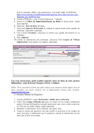 Si no lo encuentra, diríjase a las instrucciones en la ayuda online de RefWorks:
https://www.refworks.com/RWSingle/help/Exporting_from_Data_Services_and_
Importing_into_RefWorks.htm
4. Acceda a RefWorks y vaya al menú Referencias > Importar
5. Escoja en el Filtro de Importación/Fuente de Datos la fuente desde donde
desea importar.
6. Seleccione Base de datos del menú.
7. Seleccione Importar Referencias a e indique la carpeta donde quiere guardar las
referencias importadas (opcional).
8. Con el botón Examinar, seleccione el archivo que guardó previamente en su
ordenador.
9. Pulse Importar.
10. Cuando la importación está terminada, seleccione Ver Carpeta de Últimas
Importaciones para analizar los registros importantes.
Con estas instrucciones podrá también importar bases de datos de otros gestores
bibliográficos como Reference Manager, ProCite o Endnote.
NOTA: Si no encuentra el filtro que debe utilizar para importar desde alguna base de
datos específica, por favor contacte con el departamento técnico para incluirlo:
support@refworks.com.
1.3 Entrada Manual de Registros
1. Acceda a RefWorks y pulse Referencias / Añadir nueva referencia
2. Utilice Ver campos utilizados por para ver cuáles son los campos obligatorios
según el formato bibliográfico escogido (aparecerán unos vistos verdes como éste:
). Útil para no olvidar ningún campo importante.
3. Introduzca la información de la referencia que quiera crear
4. Tenga en cuenta que aparecerá una caja cuando se posicione en los campos de
autor, descriptor y publicación que le ayudarán a insertar la información con los
datos que ya tiene en su cuenta.
 