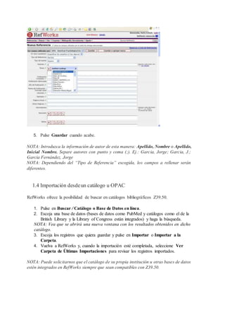 5. Pulse Guardar cuando acabe.
NOTA: Introduzca la información de autor de esta manera: Apellido, Nombre o Apellido,
Inicial Nombre. Separe autores con punto y coma (;). Ej.: Garcia, Jorge; Garcia, J.;
Garcia Fernández, Jorge
NOTA: Dependiendo del “Tipo de Referencia” escogida, los campos a rellenar serán
diferentes.
1.4 Importación desdeun catálogo u OPAC
RefWorks ofrece la posibilidad de buscar en catálogos bibliográficos Z39.50.
1. Pulse en Buscar / Catálogo o Base de Datos en línea.
2. Escoja una base de datos (bases de datos como PubMed y catálogos como el de la
British Library y la Library of Congress están integrados) y haga la búsqueda.
NOTA: Vea que se abrirá una nueva ventana con los resultados obtenidos en dicho
catálogo.
3. Escoja los registros que quiera guardar y pulse en Importar o Importar a la
Carpeta.
4. Vuelva a RefWorks y, cuando la importación esté completada, seleccione Ver
Carpeta de Últimas Importaciones para revisar los registros importados.
NOTA: Puede solicitarnos que el catálogo de su propia institución u otras bases de datos
estén integrados en RefWorks siempre que sean compatibles con Z39.50.
 