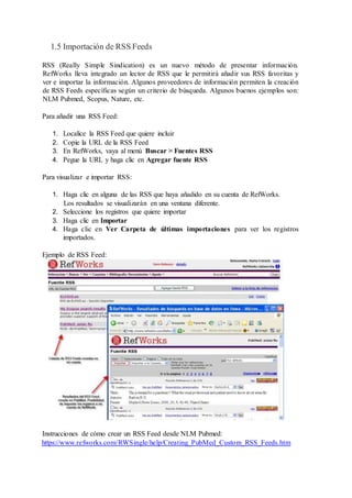 1.5 Importación de RSS Feeds
RSS (Really Simple Sindication) es un nuevo método de presentar información.
RefWorks lleva integrado un lector de RSS que le permitirá añadir sus RSS favoritas y
ver e importar la información. Algunos proveedores de información permiten la creación
de RSS Feeds específicas según un criterio de búsqueda. Algunos buenos ejemplos son:
NLM Pubmed, Scopus, Nature, etc.
Para añadir una RSS Feed:
1. Localice la RSS Feed que quiere incluir
2. Copie la URL de la RSS Feed
3. En RefWorks, vaya al menú Buscar > Fuentes RSS
4. Pegue la URL y haga clic en Agregar fuente RSS
Para visualizar e importar RSS:
1. Haga clic en alguna de las RSS que haya añadido en su cuenta de RefWorks.
Los resultados se visualizarán en una ventana diferente.
2. Seleccione los registros que quiere importar
3. Haga clic en Importar
4. Haga clic en Ver Carpeta de últimas importaciones para ver los registros
importados.
Ejemplo de RSS Feed:
Instrucciones de cómo crear un RSS Feed desde NLM Pubmed:
https://www.refworks.com/RWSingle/help/Creating_PubMed_Custom_RSS_Feeds.htm
 
