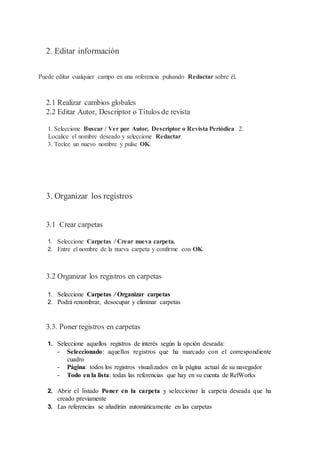 2. Editar información
Puede editar cualquier campo en una referencia pulsando Redactar sobre él.
2.1 Realizar cambios globales
2.2 Editar Autor, Descriptor o Títulos de revista
1. Seleccione Buscar / Ver por Autor, Descriptor o Revista Periódica 2.
Localice el nombre deseado y seleccione Redactar.
3. Teclee un nuevo nombre y pulse OK.
3. Organizar los registros
3.1 Crear carpetas
1. Seleccione Carpetas / Crear nueva carpeta.
2. Entre el nombre de la nueva carpeta y confirme con OK.
3.2 Organizar los registros en carpetas
1. Seleccione Carpetas / Organizar carpetas
2. Podrá renombrar, desocupar y eliminar carpetas
3.3. Poner registros en carpetas
1. Seleccione aquellos registros de interés según la opción deseada:
- Seleccionado: aquellos registros que ha marcado con el correspondiente
cuadro
- Página: todos los registros visualizados en la página actual de su navegador
- Todo en la lista: todas las referencias que hay en su cuenta de RefWorks
2. Abrir el listado Poner en la carpeta y seleccionar la carpeta deseada que ha
creado previamente
3. Las referencias se añadirán automáticamente en las carpetas
 