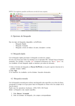 NOTA: Los registros pueden archivarse en más de una carpeta.
4. Opciones de búsqueda
Hay tres tipos de búsquedas disponibles en RefWorks:
- Búsqueda Rápida
- Búsqueda Avanzada
- Búsqueda a través de índices de autor, descriptor o revista
4.1 Búsqueda rápida
Use la búsqueda rápida para lanzar la búsqueda en todos los campos.
En este caso busca por todos los términos con el operador OR. Además buscar términos
truncados. Por ejemplo: si escribe “art” recuperará referencias con “heart,” “part,” etc.
Los resultados de una búsqueda rápida se muestran por orden de relevancia.
1. Entre el término de búsqueda en Buscar RefWorks en la parte superior derecha de la
pantalla (siempre visible).
2. Pulse Siga.
3. Se visualizan los resultados con los términos buscados destacados.
4.2 Búsqueda avanzada
Use la búsqueda avanzada para realizar una búsqueda más específica en su base de datos,
escogiendo el campo en el que quiere hacer la búsqueda (se listan todos los campos de la
base de datos).
Puede usar los operadores booleanos: AND, NOT, OR Puede
limitar su búsqueda a una carpeta específica.
1. Pulse Buscar / Avanzado
2. Entre los términos de búsqueda y los campos correspondientes
 