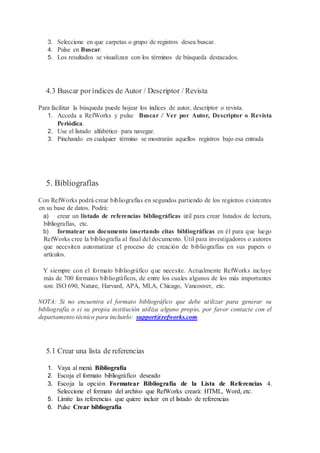 3. Seleccione en que carpetas o grupo de registros desea buscar.
4. Pulse en Buscar.
5. Los resultados se visualizan con los términos de búsqueda destacados.
4.3 Buscar poríndices de Autor / Descriptor / Revista
Para facilitar la búsqueda puede hojear los índices de autor, descriptor o revista.
1. Acceda a RefWorks y pulse Buscar / Ver por Autor, Descriptor o Revista
Periódica.
2. Use el listado alfabético para navegar.
3. Pinchando en cualquier término se mostrarán aquellos registros bajo esa entrada
5. Bibliografías
Con RefWorks podrá crear bibliografías en segundos partiendo de los registros existentes
en su base de datos. Podrá:
a) crear un listado de referencias bibliográficas útil para crear listados de lectura,
bibliografías, etc.
b) formatear un documento insertando citas bibliográficas en él para que luego
RefWorks cree la bibliografía al final del documento. Útil para investigadores o autores
que necesiten automatizar el proceso de creación de bibliografías en sus papers o
artículos.
Y siempre con el formato bibliográfico que necesite. Actualmente RefWorks incluye
más de 700 formatos bibliográficos, de entre los cuales algunos de los más importantes
son: ISO 690, Nature, Harvard, APA, MLA, Chicago, Vancouver, etc.
NOTA: Si no encuentra el formato bibliográfico que debe utilizar para generar su
bibliografía o si su propia institución utiliza alguno propio, por favor contacte con el
departamento técnico para incluirlo: support@refworks.com.
5.1 Crear una lista de referencias
1. Vaya al menú Bibliografía
2. Escoja el formato bibliográfico deseado
3. Escoja la opción Formatear Bibliografía de la Lista de Referencias 4.
Seleccione el formato del archivo que RefWorks creará: HTML, Word, etc.
5. Limite las referencias que quiere incluir en el listado de referencias
6. Pulse Crear bibliografía
 