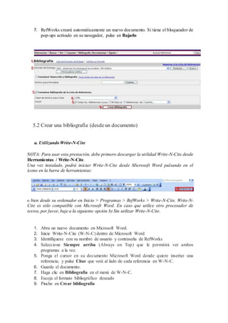 7. RefWorks creará automáticamente un nuevo documento. Si tiene el bloqueador de
pop-ups activado en su navegador, pulse en Bajarlo
5.2 Crear una bibliografía (desdeun documento)
a. Utilizando Write-N-Cite
NOTA: Para usar esta prestación, debe primero descargar la utilidad Write-N-Cite desde
Herramientas / Write-N-Cite.
Una vez instalado, podrá iniciar Write-N-Cite desde Microsoft Word pulsando en el
icono en la barra de herramientas:
o bien desde su ordenador en Inicio > Programas > RefWorks > Write-N-Cite. Write-N-
Cite es sólo compatible con Microsoft Word. En caso que utilice otro procesador de
textos, por favor, baje a la siguiente opción b) Sin utilizar Write-N-Cite.
1. Abra un nuevo documento en Microsoft Word.
2. Inicie Write-N-Cite (W-N-C) dentro de Microsoft Word
3. Identifíquese con su nombre de usuario y contraseña de RefWorks
4. Seleccione Siempre arriba (Always on Top) que le permitirá ver ambos
programas a la vez.
5. Ponga el cursor en su documento Microsoft Word donde quiere insertar una
referencia; y pulse Citar que verá al lado de cada referencia en W-N-C.
6. Guarde el documento.
7. Haga clic en Bibliografía en el menú de W-N-C.
8. Escoja el formato bibliográfico deseado
9. Pinche en Crear bibliografía
 