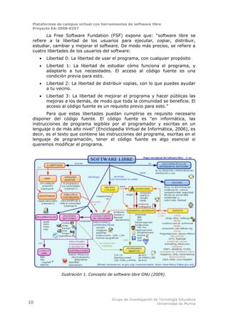 Plataformas de campus virtual con herramientas de software libre
 Proyecto EA-2008-0257

        La Free Software Fundation (FSF) expone que: “software libre se
 refiere a la libertad de los usuarios para ejecutar, copiar, distribuir,
 estudiar, cambiar y mejorar el software. De modo más preciso, se refiere a
 cuatro libertades de los usuarios del software:
        Libertad 0: La libertad de usar el programa, con cualquier propósito
        Libertad 1: La libertad de estudiar cómo funciona el programa, y
         adaptarlo a tus necesidades. El acceso al código fuente es una
         condición previa para esto.
        Libertad 2: La libertad de distribuir copias, con lo que puedes ayudar
         a tu vecino.
        Libertad 3: La libertad de mejorar el programa y hacer públicas las
         mejoras a los demás, de modo que toda la comunidad se beneficie. El
         acceso al código fuente es un requisito previo para esto.”
        Para que estas libertades puedan cumplirse es requisito necesario
 disponer del código fuente. El código fuente es “en informática, las
 instrucciones de programa legibles por el programador y escritas en un
 lenguaje o de más alto nivel” (Enciclopedia Virtual de Informática, 2006), es
 decir, es el texto que contiene las instrucciones del programa, escritas en el
 lenguaje de programación, tener el código fuente es algo esencial si
 queremos modificar el programa.




                Ilustración 1. Concepto de software libre GNU (2009).




                                         Grupo de Investigación de Tecnología Educativa
10                                                                Universidad de Murcia
 