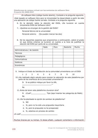 Plataformas de campus virtual con herramientas de software libre
 Proyecto EA-2008-0257

            -Es software libre (código fuente abierto). Conteste a la pregunta siguiente.
 -Está basado en software libre pero la Universidad ha desarrollado a partir de este
 una aplicación de código fuente cerrado. Conteste a la pregunta siguiente
       6. En la decisión sobre la elección del EVEA, ¿Se tuvieron en cuenta
          únicamente EVEA de Software Libre?
       7. ¿Quiénes se encargan de la gestión del EVEA?
             Personal técnico de la universidad
             Personal externo       (Se pueden marcar las dos)


       8. De los siguientes aspectos que proponemos a continuación, valore el grado
          en que dichos criterios se tuvieron en cuenta a la hora de justificar la
          elección del EVEA por parte de su universidad.
                                        Nada          Poco         Bastante        Mucho
  Administrativos / de Gestión
  Técnicos
  Pedagógicos
  Comunicativos
  Estéticos
  Económicos


      9. Indique el Grado de Satisfacción de la comunidad universitaria con el EVEA
             1    2     3       4       5       6      7      8       9       10
      10. ¿Ha realizado algún estudio para conocer la valoración de esta plataforma por
          parte de los miembros de la comunidad universitaria?
             Si Si es público indique por favor la URL
             ____________________________--
             No
       11. Antes de tener esta plataforma ¿tuvieron otra?
             Si   ¿Cual?______________ Tipo (aquí insertar las categorías de Malle)
             No
       12. ¿Se ha planteado la opción de cambiar de plataforma?
              b. NO
              c. Si, pero no ha sido una propuesta mayoritaria
              d. Si, pero la propuesta no ha prosperado
              e. Si, estamos en proceso de cambio
 ¿A cuál?___________________________________


 Muchas Gracias por su tiempo. Si desea añadir, cualquier comentario o información



                                               Grupo de Investigación de Tecnología Educativa
100                                                                     Universidad de Murcia
 