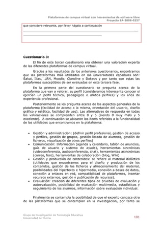 Plataformas de campus virtual con herramientas de software libre
                                                          Proyecto EA-2008-0257

que considere relevante, por favor hágalo a continuación
__________________________________________________________________
_____________________________________________




Cuestionario 3:
       El fin de este tercer cuestionario era obtener una valoración experta
de las diferentes plataformas de campus virtual.
       Gracias a los resultados de los anteriores cuestionarios, encontramos
que las plataformas más utilizadas en las universidades españolas son:
Sakai, Ilias, .LRN, Moodle, Claroline y Dokeos y por tanto son estas las
plataformas susceptibles de ser evaluadas en esta tercera fase.
       En la primera parte del cuestionario se pregunta acerca de la
plataforma que van a valorar, su perfil (consideramos interesante conocer si
ejercían un perfil técnico, pedagógico o ambos perfiles) y los años de
experiencia profesional.
       Posteriormente se les pregunta acerca de los aspectos generales de la
plataforma (facilidad de acceso a la misma, orientación del usuario, diseño
gráfico y estética, facilidad de uso). Las alternativas de respuesta en todas
las valoraciones se comprenden entre 0 y 5 (siendo 0 muy malo y 5
excelente). A continuación se ubicaron los ítems referidos a la funcionalidad
de las utilidades que encontramos en la plataforma:


      Gestión y administración: (definir perfil profesional, gestión de acceso
       y perfiles, gestión de grupos, gestión listado de alumnos, gestión de
       ficheros, visualización de otros perfiles)
      Comunicación: Información (agenda y calendario, tablón de anuncios,
       guía de usuario y sistema de ayuda), herramientas sincrónicas
       (videoconferencia, audioconferencia, chat), herramientas asincrónicas
       (correo, foro), herramientas de colaboración (blog, Wiki).
      Gestión y producción de contenidos: se refiere al material didáctico
       (utilidades que encontramos para el diseño y producción de los
       contenidos, gestión de los ficheros y almacenamiento del material,
       posibilidades del hipertexto e hipermedia, conexión a bases de datos,
       conexión a enlaces en red, compatibilidad de plataformas, insertar
       recursos externos, gestión y publicación de recursos).
      Evaluación: creación de diferentes tipos de pruebas de evaluación y
       autoevaluación, posibilidad de evaluación multimedia, estadísticas y
       seguimiento de los alumnos, información sobre evaluación individual.

      Finalmente se contempla la posibilidad de que el experto conozca otra
de las plataformas que se contemplan en la investigación, por tanto se



Grupo de Investigación de Tecnología Educativa
Universidad de Murcia                                                         101
 
