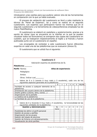 Plataformas de campus virtual con herramientas de software libre
 Proyecto EA-2008-0257

 introdujeron unas casillas para que pudiera valorar otra de las herramientas
 en comparación con la que ya había evaluado.
       El proceso de validación del cuestionario se llevó a cabo mediante la
 técnica de “Panel de Expertos”, tal y como se realizó en el segundo
 cuestionario. Los expertos que participaron fueron los mismos que en el
 segundo cuestionario y la herramienta de videoconferencia empleada fue de
 nuevo FlashMeeting.
        El cuestionario se elaboró en castellano y posteriormente, gracias a la
 opción de clonar (que se encuentra en la interfaz en la que se pueden
 visualizar todos los formularios) se extrajeron dos copias del cuestionario en
 cuestión, que se tradujeron respectivamente al inglés y al francés y fueron
 publicadas junto con el cuestionario en español.
       Los encargados de contestar a este cuestionario fueron diferentes
 expertos en cada una de las plataformas que se evaluaron (Anexo 9).
          El cuestionario que se utilizó fue el siguiente:




                                    Cuestionario 3
                       Valoración expertos de plataformas de SL
 Plataforma:_______
 Perfil: Técnico                               Años de experiencia:
          Pedagógico
          Ambos
          Otros: Indicar cual________
        Valore de 0 a 5 (siendo 0 muy malo y 5 excelente), cada uno de los
         siguientes aspectos generales de la plataforma.
                                                       0  1 2   3 4 5 NS/NC
  Facilidad de acceso a cualquier elemento de la
  plataforma.
  Orientación del usuario dentro de la plataforma.
  Diseño gráfico (colores, letra, iconos….)
  Organización de la pantalla
  La estética de la plataforma
  La facilidad de uso de la plataforma
     
      Valore de 0 a 5(siendo 0 muy malo y 5 excelente), la funcionalidad de las
         siguientes utilidades de la plataforma:
            Gestión y Administración                  No  0 1  2   3    4    5
                                                    tiene
  Posibilidad de definir el perfil personal
  Gestión de acceso y perfiles
  Organización de los grupos
  Gestión del listado de alumnos
  Gestión de ficheros y/o almacenamiento.
  Visualización de otros perfiles.


                                          Grupo de Investigación de Tecnología Educativa
102                                                                Universidad de Murcia
 
