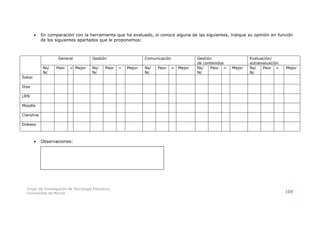    En comparación con la herramienta que ha evaluado, si conoce alguna de las siguientes, indique su opinión en función
            de los siguientes apartados que le proponemos:



                    General            Gestión                   Comunicación             Gestión                 Evaluación/
                                                                                          de contenidos           autoevaluación
             Ns/   Peor   = Mejor      Ns/    Peor   =   Mejor   Ns/   Peor   =   Mejor   Ns/   Peor =    Mejor   Ns/   Peor =     Mejor
             Nc                        Nc                        Nc                       Nc                      Nc
Sakai

Ilias

LRN

Moodle

Claroline

Dokeos



           Observaciones:




   Grupo de Investigación de Tecnología Educativa
   Universidad de Murcia                                                                                                           104
 