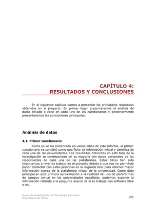 CAPÍTULO 4:
                      RESULTADOS Y CONCLUSIONES

      En el siguiente capítulo vamos a presentar los principales resultados
obtenidos en el proyecto. En primer lugar presentaremos el análisis de
datos llevado a cabo en cada uno de los cuestionarios y posteriormente
presentaremos las conclusiones principales.




Análisis de datos

4.1. Primer cuestionario:
       Como ya se ha comentado en varios sitios de este informe, el primer
cuestionario se concibió como una ficha de información inicial y genérica de
cada una de las universidades. Los resultados obtenidos en esta fase de la
investigación se corresponden en su mayoría con datos personales de los
responsables de cada una de las plataformas. Estos datos han sido
importantes a nivel de trabajo en el proyecto debido a que nos ha permitido
poder contactar con estas personas en la segunda fase para obtener mayor
información acerca de la plataforma virtual de la universidad. Como dato
principal en esta primera aproximación a la realidad del uso de plataformas
de campus virtual en las universidades españolas, podemos exponer la
información referida a la pregunta acerca de si se trabaja con software libre
o no.


Grupo de Investigación de Tecnología Educativa
Universidad de Murcia                                                    105
 