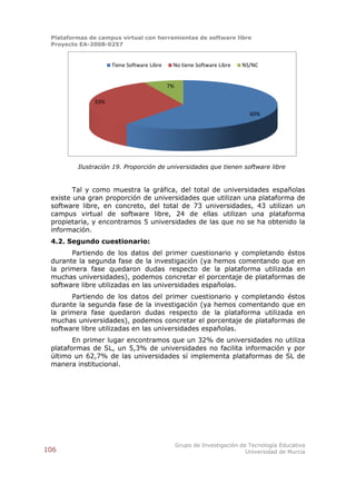 Plataformas de campus virtual con herramientas de software libre
 Proyecto EA-2008-0257


                    Tiene Software Libre    No tiene Software Libre    NS/NC


                                           7%

              33%

                                                                          60%




         Ilustración 19. Proporción de universidades que tienen software libre


        Tal y como muestra la gráfica, del total de universidades españolas
 existe una gran proporción de universidades que utilizan una plataforma de
 software libre, en concreto, del total de 73 universidades, 43 utilizan un
 campus virtual de software libre, 24 de ellas utilizan una plataforma
 propietaria, y encontramos 5 universidades de las que no se ha obtenido la
 información.
 4.2. Segundo cuestionario:
       Partiendo de los datos del primer cuestionario y completando éstos
 durante la segunda fase de la investigación (ya hemos comentando que en
 la primera fase quedaron dudas respecto de la plataforma utilizada en
 muchas universidades), podemos concretar el porcentaje de plataformas de
 software libre utilizadas en las universidades españolas.
       Partiendo de los datos del primer cuestionario y completando éstos
 durante la segunda fase de la investigación (ya hemos comentando que en
 la primera fase quedaron dudas respecto de la plataforma utilizada en
 muchas universidades), podemos concretar el porcentaje de plataformas de
 software libre utilizadas en las universidades españolas.
        En primer lugar encontramos que un 32% de universidades no utiliza
 plataformas de SL, un 5,3% de universidades no facilita información y por
 último un 62,7% de las universidades sí implementa plataformas de SL de
 manera institucional.




                                                Grupo de Investigación de Tecnología Educativa
106                                                                      Universidad de Murcia
 