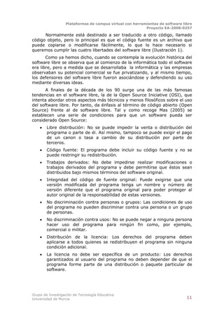 Plataformas de campus virtual con herramientas de software libre
                                                          Proyecto EA-2008-0257

      Normalmente está destinado a ser traducido a otro código, llamado
código objeto, pero lo principal es que el código fuente es un archivo que
puede copiarse o modificarse fácilmente, lo que lo hace necesario si
queremos cumplir las cuatro libertades del software libre (Ilustración 1).
       Como ya hemos dicho, cuando se contempla la evolución histórica del
software libre se observa que al comienzo de la informática todo el software
era libre, pero a medida que se desarrollaba la informática y las empresas
observaban su potencial comercial se fue privatizando, y al mismo tiempo,
los defensores del software libre fueron asociándose y defendiendo su uso
mediante diversas ideas.
       A finales de la década de los 90 surge una de las más famosas
tendencias en el software libre, la de la Open Source Iniciative (OSI), que
intenta abordar otros aspectos más técnicos y menos filosóficos sobre el uso
del software libre. Por tanto, da énfasis al término de código abierto (Open
Source) frente al de software libre. Tal y como recoge Mas (2005) se
establecen una serie de condiciones para que un software pueda ser
considerado Open Source:
       Libre distribución: No se puede impedir la venta o distribución del
        programa o parte de él. Así mismo, tampoco se puede exigir el pago
        de un canon o tasa a cambio de su distribución por parte de
        terceros.
       Código fuente: El programa debe incluir su código fuente y no se
        puede restringir su redistribución.
       Trabajos derivados: No debe impedirse realizar modificaciones o
        trabajos derivados del programa y debe permitirse que éstos sean
        distribuidos bajo mismos términos del software original.
       Integridad del código de fuente original: Puede exigirse que una
        versión modificada del programa tenga un nombre y número de
        versión diferente que el programa original para poder proteger al
        autor original de la responsabilidad de estas versiones.
       No discriminación contra personas o grupos: Las condiciones de uso
        del programa no pueden discriminar contra una persona o un grupo
        de personas.
       No discriminación contra usos: No se puede negar a ninguna persona
        hacer uso del programa para ningún fin como, por ejemplo,
        comercial o militar.
       Distribución de la licencia: Los derechos del programa deben
        aplicarse a todos quienes se redistribuyen el programa sin ninguna
        condición adicional.
       La licencia no debe ser específica de un producto: Los derechos
        garantizados al usuario del programa no deben depender de que el
        programa forme parte de una distribución o paquete particular de
        software.




Grupo de Investigación de Tecnología Educativa
Universidad de Murcia                                                          11
 