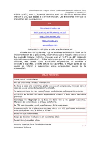 Plataformas de campus virtual con herramientas de software libre
                                                          Proyecto EA-2008-0257
48,8% (n=21) que sí. Podemos destacar que tan sólo cinco encuestados
indican la URL que accede a la documentación. Las direcciones web que se
mencionan son las siguientes:

                                           URL

                                  http://aulavirtual.uv.es

                         http://cent.uji.es/doc/eveauji_es.pdf

                                http://www.moodle.org/

                                    http://moodle.org

                                     www.dokeos.com

                Ilustración 31. URL para acceder a la documentación
      En relación a cualquier otro tipo de acciones emprendidas antes de la
implementación de la plataforma, observamos que la mayoría indica que no
ha realizado ninguna (53,5%), mientras que un 46,5% (n=20) responde
afirmativamente (Gráfico 2). Sobre este grupo que ha realizado otro tipo de
acciones, tres repiten como actuaciones emprendidas las relativas a
consulta a expertos. El resto señala las siguientes, la mayor parte de las
cuales se refieren a experiencias piloto emprendidas dentro de la
universidad:


                                   OTRAS ACCIONES

Visita a otras Universidades.
Uso de un sistema a medida rudimentario.
Se llevó a cabo una experiencia piloto con unas 25 asignaturas, mientras para el
resto se seguía utilizando la plataforma WebCT.
Se experimentaron las tres con profesores y estudiantes reales durante un curso.

Se evaluó el entorno de forma experimental durante 2 años dando resultados
positivos.
Posibilidad de integración de la base de datos con la de Gestión Académica.
Migración de contenidos de la antigua plataforma.
La PDU está integrada con otras aplicaciones de la universidad.
Implementación de la plataforma en fase piloto, con 100 profesores voluntarios,
durante el primer curso académico, 2004-05.
Piloto con dos herramientas.
Grupo de docentes involucrados en experiencia piloto.
Foros internet, pruebas piloto.

Grupo de Investigación de Tecnología Educativa
                                                                              117
Universidad de Murcia
 