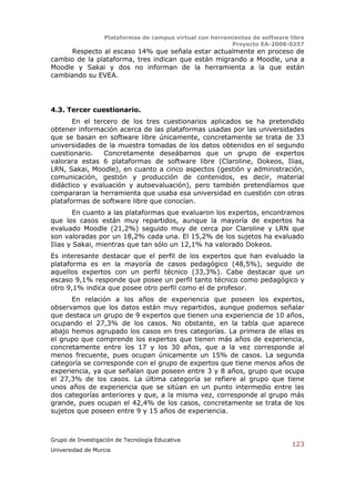 Plataformas de campus virtual con herramientas de software libre
                                                          Proyecto EA-2008-0257
      Respecto al escaso 14% que señala estar actualmente en proceso de
cambio de la plataforma, tres indican que están migrando a Moodle, una a
Moodle y Sakai y dos no informan de la herramienta a la que están
cambiando su EVEA.




4.3. Tercer cuestionario.
       En el tercero de los tres cuestionarios aplicados se ha pretendido
obtener información acerca de las plataformas usadas por las universidades
que se basan en software libre únicamente, concretamente se trata de 33
universidades de la muestra tomadas de los datos obtenidos en el segundo
cuestionario.   Concretamente deseábamos que un grupo de expertos
valorara estas 6 plataformas de software libre (Claroline, Dokeos, Ilias,
LRN, Sakai, Moodle), en cuanto a cinco aspectos (gestión y administración,
comunicación, gestión y producción de contenidos, es decir, material
didáctico y evaluación y autoevaluación), pero también pretendíamos que
compararan la herramienta que usaba esa universidad en cuestión con otras
plataformas de software libre que conocían.
        En cuanto a las plataformas que evaluaron los expertos, encontramos
que los casos están muy repartidos, aunque la mayoría de expertos ha
evaluado Moodle (21,2%) seguido muy de cerca por Claroline y LRN que
son valoradas por un 18,2% cada una. El 15,2% de los sujetos ha evaluado
Ilias y Sakai, mientras que tan sólo un 12,1% ha valorado Dokeos.
Es interesante destacar que el perfil de los expertos que han evaluado la
plataforma es en la mayoría de casos pedagógico (48,5%), seguido de
aquellos expertos con un perfil técnico (33,3%). Cabe destacar que un
escaso 9,1% responde que posee un perfil tanto técnico como pedagógico y
otro 9,1% indica que posee otro perfil como el de profesor.
      En relación a los años de experiencia que poseen los expertos,
observamos que los datos están muy repartidos, aunque podemos señalar
que destaca un grupo de 9 expertos que tienen una experiencia de 10 años,
ocupando el 27,3% de los casos. No obstante, en la tabla que aparece
abajo hemos agrupado los casos en tres categorías. La primera de ellas es
el grupo que comprende los expertos que tienen más años de experiencia,
concretamente entre los 17 y los 30 años, que a la vez corresponde al
menos frecuente, pues ocupan únicamente un 15% de casos. La segunda
categoría se corresponde con el grupo de expertos que tiene menos años de
experiencia, ya que señalan que poseen entre 3 y 8 años, grupo que ocupa
el 27,3% de los casos. La última categoría se refiere al grupo que tiene
unos años de experiencia que se sitúan en un punto intermedio entre las
dos categorías anteriores y que, a la misma vez, corresponde al grupo más
grande, pues ocupan el 42,4% de los casos, concretamente se trata de los
sujetos que poseen entre 9 y 15 años de experiencia.



Grupo de Investigación de Tecnología Educativa
                                                                              123
Universidad de Murcia
 