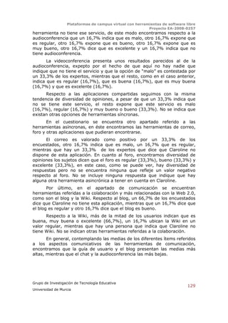 Plataformas de campus virtual con herramientas de software libre
                                                          Proyecto EA-2008-0257
herramienta no tiene ese servicio, de este modo encontramos respecto a la
audioconferencia que un 16,7% indica que es malo, otro 16,7% expone que
es regular, otro 16,7% expone que es bueno, otro 16,7% expone que es
muy bueno, otro 16,7% dice que es excelente y un 16,7% indica que no
tiene audioconferencia.
       La videoconferencia presenta unos resultados parecidos al de la
audioconferencia, expepto por el hecho de que aquí no hay nadie que
indique que no tiene el servicio y que la opción de “malo” es contestada por
un 33,3% de los expertos, mientras que el resto, como en el caso anterior,
indica que es regular (16,7%), que es buena (16,7%), que es muy buena
(16,7%) y que es excelente (16,7%).
      Respecto a las aplicaciones compartidas seguimos con la misma
tendencia de diversidad de opiniones, a pesar de que un 33,3% indica que
no se tiene este servicio, el resto expone que este servicio es malo
(16,7%), regular (16,7%) y muy bueno o bueno (33,3%). No se indica que
existan otras opciones de herramientas síncronas.
       En el cuestionario se encuentra otro apartado referido a las
herramientas asíncronas, en éste encontramos las herramientas de correo,
foro y otras aplicaciones que pudieran encontrarse.
      El correo es valorado como positivo por un 33,3% de los
encuestados, otro 16,7% indica que es malo, un 16,7% que es regular,
mientras que hay un 33,3% de los expertos que dice que Claroline no
dispone de esta aplicación. En cuanto al foro, encontramos diversidad de
opiniones los sujetos dicen que el foro es regular (33,3%), bueno (33,3%) y
excelente (33,3%), en este caso, como se puede ver, hay diversidad de
respuestas pero no se encuentra ninguna que refleje un valor negativo
respecto al foro. No se incluye ninguna respuesta que indique que hay
alguna otra herramienta asincrónica a tener en cuenta en Claroline.
       Por último, en el apartado de comunicación se encuentran
herramientas referidas a la colaboración y más relacionadas con la Web 2.0,
como son el blog y la Wiki. Respecto al blog, un 66,7% de los encuestados
dice que Claroline no tiene esta aplicación, mientras que un 16,7% dice que
el blog es regular y otro 16,7% dice que el blog es bueno.
      Respecto a la Wiki, más de la mitad de los usuarios indican que es
buena, muy buena o excelente (66,7%), un 16,7% ubican la Wiki en un
valor regular, mientras que hay una persona que indica que Claroline no
tiene Wiki. No se indican otras herramientas referidas a la colaboración.
       En general, contemplando las medias de los diferentes ítems referidos
a los aspectos comunicativos de las herramientas de comunicación,
encontramos que la guía de usuario y el blog presentan las medias más
altas, mientras que el chat y la audioconferencia las más bajas.




Grupo de Investigación de Tecnología Educativa
                                                                              129
Universidad de Murcia
 