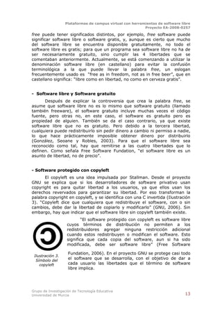 Plataformas de campus virtual con herramientas de software libre
                                                          Proyecto EA-2008-0257

free puede tener significados distintos, por ejemplo, free software puede
significar software libre o software gratis, y, aunque es cierto que mucho
del software libre se encuentra disponible gratuitamente, no todo el
software libre es gratis; para que un programa sea software libre no ha de
ser necesariamente gratuito, sino cumplir las 4 libertades que se
comentaban anteriormente. Actualmente, se está comenzando a utilizar la
denominación software libre (en castellano) para evitar la confusión
terminológica a la que puede llevar la palabra free, un eslogan
frecuentemente usado es “free as in freedom, not as in free beer”, que en
castellano significa: “libre como en libertad, no como en cerveza gratis”.


- Software libre y Software gratuito
      Después de explicar la controversia que crea la palabra free, se
asume que software libre no es lo mismo que software gratuito (llamado
también freeware), el software gratuito incluye muchas veces el código
fuente, pero otras no, en este caso, el software es gratuito pero es
propiedad de alguien. También se da el caso contrario, ya que existe
software libre que no es gratuito. Pero debido a la tercera libertad,
cualquiera puede redistribuirlo sin pedir dinero a cambio ni permiso a nadie,
lo que hace prácticamente imposible obtener dinero por distribuirlo
(González, Seoane y Robles, 2003). Para que el software libre sea
reconocido como tal, hay que remitirse a las cuatro libertades que lo
definen. Como señala Free Software Fundation, “el software libre es un
asunto de libertad, no de precio”.


- Software protegido con copyleft
      El copyleft es una idea impulsada por Stallman. Desde el proyecto
GNU se explica que si los desarrolladores de software privativo usan
copyright es para quitar libertad a los usuarios, ya que ellos usan los
derechos revervados para garantizar su libertad. Por eso transforman la
palabra copyright en copyleft, y se identifica con una C invertida (Ilustración
3). “Copyleft dice que cualquiera que redistribuye el software, con o sin
cambios, debe dar la libertad de copiarlo y modificarlo” (GNU, 2006). Sin
embargo, hay que indicar que el software libre sin copyleft también existe.
                            “El software protegido con copyleft es software libre
                    cuyos términos de distribución no permiten a los
                    redistribuidores agregar ninguna restricción adicional
                    cuando estos redistribuyen o modifican el software. Esto
                    significa que cada copia del software, aun si ha sido
                    modificada, debe ser software libre” (Free Software

                    Fundation, 2006). En el proyecto GNU se protege casi todo
 Ilustración 3.
  Símbolo del
                    el software que se desarrolla, con el objetivo de dar a
    copyleft        cada usuario las libertades que el término de software
                    libre implica.




Grupo de Investigación de Tecnología Educativa
Universidad de Murcia                                                          13
 
