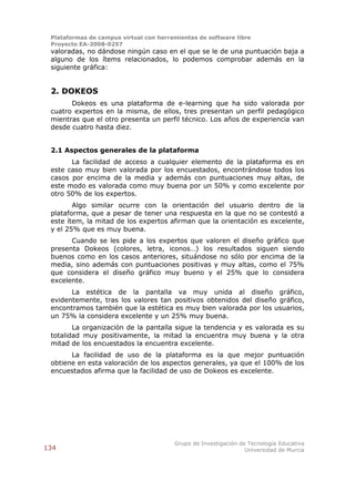 Plataformas de campus virtual con herramientas de software libre
 Proyecto EA-2008-0257
 valoradas, no dándose ningún caso en el que se le de una puntuación baja a
 alguno de los ítems relacionados, lo podemos comprobar además en la
 siguiente gráfica:


 2. DOKEOS
       Dokeos es una plataforma de e-learning que ha sido valorada por
 cuatro expertos en la misma, de ellos, tres presentan un perfil pedagógico
 mientras que el otro presenta un perfil técnico. Los años de experiencia van
 desde cuatro hasta diez.


 2.1 Aspectos generales de la plataforma
       La facilidad de acceso a cualquier elemento de la plataforma es en
 este caso muy bien valorada por los encuestados, encontrándose todos los
 casos por encima de la media y además con puntuaciones muy altas, de
 este modo es valorada como muy buena por un 50% y como excelente por
 otro 50% de los expertos.
        Algo similar ocurre con la orientación del usuario dentro de la
 plataforma, que a pesar de tener una respuesta en la que no se contestó a
 este ítem, la mitad de los expertos afirman que la orientación es excelente,
 y el 25% que es muy buena.
       Cuando se les pide a los expertos que valoren el diseño gráfico que
 presenta Dokeos (colores, letra, iconos…) los resultados siguen siendo
 buenos como en los casos anteriores, situándose no sólo por encima de la
 media, sino además con puntuaciones positivas y muy altas, como el 75%
 que considera el diseño gráfico muy bueno y el 25% que lo considera
 excelente.
       La estética de la pantalla va muy unida al diseño gráfico,
 evidentemente, tras los valores tan positivos obtenidos del diseño gráfico,
 encontramos también que la estética es muy bien valorada por los usuarios,
 un 75% la considera excelente y un 25% muy buena.
        La organización de la pantalla sigue la tendencia y es valorada es su
 totalidad muy positivamente, la mitad la encuentra muy buena y la otra
 mitad de los encuestados la encuentra excelente.
       La facilidad de uso de la plataforma es la que mejor puntuación
 obtiene en esta valoración de los aspectos generales, ya que el 100% de los
 encuestados afirma que la facilidad de uso de Dokeos es excelente.




                                        Grupo de Investigación de Tecnología Educativa
134                                                              Universidad de Murcia
 