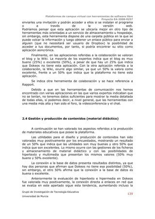Plataformas de campus virtual con herramientas de software libre
                                                          Proyecto EA-2008-0257
enviarles una invitación y podrán acceder a ellos si se instalan el programa
o         a         través        de         la         versión          web.
Podríamos pensar que esta aplicación se ubicaría mejor en otro tipo de
herramientas más orientadas a un servicio de almacenamiento u hospedaje,
sin embargo, esta herramienta dispone de una carpeta pública en la que se
puede volcar la información y luego obtener un enlace público para enviar a
alguien (que no necesitará ser usuario de Dropbox) la posibilidad de
acceder a tus documentos, por tanto, si podría encontrar su sitio como
aplicación asincrónica.
       Finalmente, en las aplicaciones referidas a la colaboración se valoran
el blog y la Wiki. La mayoría de los expertos indica que el blog es muy
bueno (25%) o excelente (50%), a pesar de que hay un 25% que indica
que Dokeos no tiene esta aplicación. Con la otra aplicación referida a la
colaboración, la Wiki, ocurre algo similar, ya que un 50% la valora como
excelente, frente a un 50% que indica que la plataforma no tiene esta
aplicación.
     Se indica otra herramienta de colaboración y se hace referencia a
Rapport.
      Debido a que en las herramientas de comunicación nos hemos
encontrado con varias aplicaciones en las que varios expertos indicaban que
no se tenían, no tenemos datos suficientes para mostrar la media detallada
de todas ellas, sí podemos decir, a nivel general, que las herramientas con
una media más alta y han sido el foro, la videoconferencia y el chat.




2.4 Gestión y producción de contenidos (material didáctico)


     A continuación se han valorado los aspectos referidos a la producción
de materiales educativos que posee la plataforma.
       Las utilidades para el diseño y producción de contenidos han sido
valoradas muy positivamente por los encuestados, mostrando un resultado
de un 50% que indica que las utilidades son muy buenas y otro 50% que
indica que son excelentes. Lo mismo ocurre con las gestiones de los ficheros
y almacenamiento de material didáctico y con las posibilidades de
hipertexto y multimedia que presentan los mismos valores (50% muy
bueno y 50% excelente).
      La conexión a la base de datos presenta resultados distintos, ya que
hay dos personas que afirman que Dokeos no tiene esa posibilidad (50%),
sin embargo, el otro 50% afirma que la conexión a la base de datos es
buena o excelente.
      Anteriormente la evaluación de hipertexto e hipermedia en Dokeos
fue valorada muy positivamente, la conexión directa a enlaces en red que
se evalúa en este apartado sigue esta tendencia, aumentando incluso la

Grupo de Investigación de Tecnología Educativa
                                                                              139
Universidad de Murcia
 