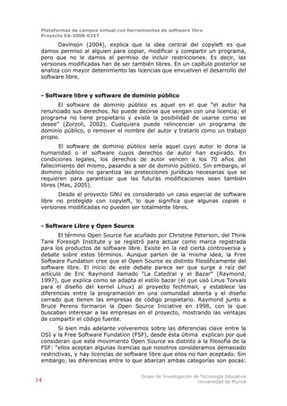 Plataformas de campus virtual con herramientas de software libre
 Proyecto EA-2008-0257

        Davinson (2004), explica que la idea central del copyleft es que
 damos permiso al alguien para copiar, modificar y compartir un programa,
 pero que no le damos el permiso de incluir restricciones. Es decir, las
 versiones modificadas han de ser también libres. En un capítulo posterior se
 analiza con mayor detenimiento las licencias que envuelven el desarrollo del
 software libre.


 - Software libre y software de dominio público
       El software de dominio público es aquel en el que “el autor ha
 renunciado sus derechos. No puede decirse que vengan con una licencia; el
 programa no tiene propietario y existe la posibilidad de usarse como se
 desee” (Zorzoli, 2002). Cualquiera puede relincenciar un programa de
 dominio público, o remover el nombre del autor y tratarlo como un trabajo
 propio.
        El software de dominio público sería aquel cuyo autor lo dona la
 humanidad o el software cuyos derechos de autor han expirado. En
 condiciones legales, los derechos de autor vencen a los 70 años del
 fallecimiento del mismo, pasando a ser de dominio público. Sin embargo, el
 dominio público no garantiza las protecciones jurídicas necesarias que se
 requieren para garantizar que las futuras modificaciones sean también
 libres (Mas, 2005).
        Desde el proyecto GNU es considerado un caso especial de software
 libre no protegido con copyleft, lo que significa que algunas copias o
 versiones modificadas no pueden ser totalmente libres.


 - Software Libre y Open Source
        El término Open Source fue acuñado por Christine Peterson, del Think
 Tank Foresigh Institute y se registró para actuar como marca registrada
 para los productos de software libre. Existe en la red cierta controversia y
 debate sobre estos términos. Aunque parten de la misma idea, la Free
 Software Fundation cree que el Open Source es distinto filosóficamente del
 software libre. El inicio de este debate parece ser que surge a raíz del
 artículo de Eric Raymond llamado “La Catedral y el Bazar” (Raymond,
 1997), que explica como se adapta el estilo bazar (el que usó Linus Torvals
 para el diseño del kernel Linux) al proyecto fechtmail, y establece las
 diferencias entre la programación en una comunidad abierta y el diseño
 cerrado que tienen las empresas de código propietario. Raymond junto a
 Bruce Perens formaron la Open Source Iniciative en 1998, con la que
 buscaban interesar a las empresas en el proyecto, mostrando las ventajas
 de compartir el código fuente.
        Si bien más adelante volveremos sobre las diferencias clave entre la
 OSI y la Free Software Fundation (FSF), desde ésta última explican por qué
 consideran que este movimiento Open Source es distinto a la filosofía de la
 FSF: “ellos aceptan algunas licencias que nosotros consideramos demasiado
 restrictivas, y hay licencias de software libre que ellos no han aceptado. Sin
 embargo, las diferencias entre lo que abarcan ambas categorías son pocas:

                                        Grupo de Investigación de Tecnología Educativa
14                                                               Universidad de Murcia
 