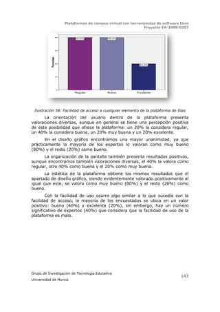Plataformas de campus virtual con herramientas de software libre
                                                                     Proyecto EA-2008-0257

                        40
                                  40,0%            40,0%




                        30
           Porcentaje


                        20
                                                                   20,0%




                        10




                         0
                                  Regular          Bueno          Excelente




 Ilustración 58. Facilidad de acceso a cualquier elemento de la plataforma de Ilias
      La orientación del usuario dentro de la plataforma presenta
valoraciones diversas, aunque en general se tiene una percepción positiva
de esta posibilidad que ofrece la plataforma: un 20% la considera regular,
un 40% la considera buena, un 20% muy buena y un 20% excelente.
       En el diseño gráfico encontramos una mayor unanimidad, ya que
prácticamente la mayoría de los expertos lo valoran como muy bueno
(80%) y el resto (20%) como bueno.
      La organización de la pantalla también presenta resultados positivos,
aunque encontramos también valoraciones diversas, el 40% la valora como
regular, otro 40% como buena y el 20% como muy buena.
       La estética de la plataforma obtiene los mismos resultados que el
apartado de diseño gráfico, siendo evidentemente valorado positivamente al
igual que este, se valora como muy bueno (80%) y el resto (20%) como
bueno.
        Con la facilidad de uso ocurre algo similar a lo que sucedía con la
facilidad de acceso, la mayoría de los encuestados se ubica en un valor
positivo: bueno (40%) y excelente (20%), sin embargo, hay un número
significativo de expertos (40%) que considera que la facilidad de uso de la
plataforma es malo.




Grupo de Investigación de Tecnología Educativa
                                                                                         143
Universidad de Murcia
 