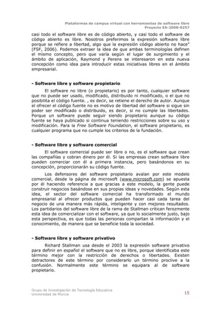 Plataformas de campus virtual con herramientas de software libre
                                                          Proyecto EA-2008-0257

casi todo el software libre es de código abierto, y casi todo el software de
código abierto es libre. Nosotros preferimos la expresión software libre
porque se refiere a libertad, algo que la expresión código abierto no hace”
(FSF, 2006). Podemos extraer la idea de que ambas terminologías definen
el mismo concepto, pero que varía según el lugar de surgimiento y el
ámbito de aplicación, Raymond y Perens se interesaron en esta nueva
concepción como idea para introducir estas iniciativas libres en el ámbito
empresarial.


- Software libre y software propietario
       El software no libre (o propietario) es por tanto, cualquier software
que no puede ser usado, modificado, distribuido ni modificado, o el que no
posibilita el código fuente. , es decir, se retiene el derecho de autor. Aunque
el ofrecer el código fuente no es motivo de libertad del software si sigue sin
poder ser modificado o distribuido, es decir, si no cumple las libertades.
Porque un software puede seguir siendo propietario aunque su código
fuente se haya publicado si continua teniendo restricciones sobre su uso y
modificación. Para la Free Software Foundation, el software propietario, es
cualquier programa que no cumple los criterios de la fundación.


- Software libre y software comercial
      El software comercial puede ser libre o no, es el software que crean
las compañías y cobran dinero por él. Si las empresas crean software libre
pueden comerciar con él a primera instancia, pero basándonos en su
concepción, proporcionarán su código fuente.
       Los defensores del software propietario avalan por este modelo
comercial, desde la página de microsoft (www.microsoft.com) se apuesta
por él haciendo referencia a que gracias a este modelo, la gente puede
construir negocios basándose en sus propias ideas y novedades. Según esta
idea, el sector del software comercial ha transformado el mundo
empresarial al ofrecer productos que pueden hacer casi cada tarea del
negocio de una manera más rápida, inteligente y con mejores resultados.
Los partidarios del software libre de la rama de Stallman critican ferozmente
esta idea de comercializar con el software, ya que lo socialmente justo, bajo
esta perspectiva, es que todas las personas compartan la información y el
conocimiento, de manera que se beneficie toda la sociedad.


- Software libre y software privativo
      Richard Stallman usa desde el 2003 la expresión software privativo
para definir en español el software que no es libre, porque identificaba este
término mejor con la restricción de derechos o libertades. Existen
detractores de este término por considerarlo un término proclive a la
confusión. Normalmente este término se equipara al de software
propietario.



Grupo de Investigación de Tecnología Educativa
Universidad de Murcia                                                          15
 