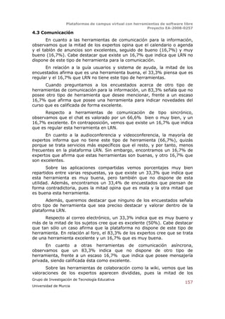 Plataformas de campus virtual con herramientas de software libre
                                                          Proyecto EA-2008-0257
4.3 Comunicación
       En cuanto a las herramientas de comunicación para la información,
observamos que la mitad de los expertos opina que el calendario o agenda
y el tablón de anuncios son excelentes, seguido de bueno (16,7%) y muy
bueno (16,7%). Cabe destacar que existe un 16,7% que indica que LRN no
dispone de este tipo de herramienta para la comunicación.
      En relación a la guía usuarios y sistema de ayuda, la mitad de los
encuestados afirma que es una herramienta buena, el 33,3% piensa que es
regular y el 16,7% que LRN no tiene este tipo de herramientas.
      Cuando preguntamos a los encuestados acerca de otro tipo de
herramientas de comunicación para la información, un 83,3% señala que no
posee otro tipo de herramienta que desee mencionar, frente a un escaso
16,7% que afirma que posee una herramienta para indicar novedades del
curso que es calificada de forma excelente.
      Respecto a herramientas de comunicación de tipo sincrónico,
observamos que el chat es valorado por un 66,6% bien o muy bien, y un
16,7% excelente. En contraposición, vemos que existe un 16,7% que indica
que es regular esta herramienta en LRN.
      En cuanto a la audioconferencia y videoconferencia, la mayoría de
expertos informa que no tiene este tipo de herramienta (66,7%), quizás
porque se trata servicios más específicos que el resto, y por tanto, menos
frecuentes en la plataforma LRN. Sin embargo, encontramos un 16,7% de
expertos que afirma que estas herramientas son buenas, y otro 16,7% que
son excelentes.
       Sobre las aplicaciones compartidas vemos porcentajes muy bien
repartidos entre varias respuestas, ya que existe un 33,3% que indica que
esta herramienta es muy buena, pero también que no dispone de esta
utilidad. Además, encontramos un 33,4% de encuestados que piensan de
forma contradictoria, pues la mitad opina que es mala y la otra mitad que
es buena esta herramienta.
       Además, queremos destacar que ninguno de los encuestados señala
otro tipo de herramienta que sea preciso destacar y valorar dentro de la
plataforma LRN.
      Respecto al correo electrónico, un 33,3% indica que es muy bueno y
más de la mitad de los sujetos cree que es excelente (50%). Cabe destacar
que tan sólo un caso afirma que la plataforma no dispone de este tipo de
herramienta. En relación al foro, el 83,3% de los expertos cree que se trata
de una herramienta excelente y un 16,7% que es muy buena.
      En cuanto a otras herramientas de comunicación asíncrona,
observamos que un 83,3% indica que no dispone de otro tipo de
herramienta, frente a un escaso 16,7% que indica que posee mensajería
privada, siendo calificada ésta como excelente.
      Sobre las herramientas de colaboración como la wiki, vemos que las
valoraciones de los expertos aparecen divididas, pues la mitad de los
Grupo de Investigación de Tecnología Educativa
                                                                              157
Universidad de Murcia
 