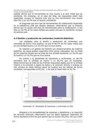 Plataformas de campus virtual con herramientas de software libre
 Proyecto EA-2008-0257
 sujetos afirma que la herramienta es muy buena y la otra mitad que es
 excelente. Sin embargo, en el caso del blog, las respuestas están más
 repartidas, aunque la mayoría cree que es una herramienta muy buena
 (66,7%) y un 16,7% que es buena y excelente.
       Al preguntar por otro tipo de herramientas de colaboración disponible
 en la plataforma LRN que deseen destacar, observamos que la mayoría
 afirma que no posee otro tipo de herramientas para la colaboración, y tan
 sólo un 16,7% de los casos señala que posee una que es excelente, aunque
 no precisa cuál.


 4.4 Gestión y producción de contenidos (material didáctico)
       Las utilidades para el diseño y producción de contenidos son
 valoradas de forma muy positiva, ya que el 66,7% de los casos indica que
 es una utilidad buena y un 33,3% que es muy buena.
        En relación a la gestión de ficheros y/o almacenamiento de material
 didáctico, los casos quedan repartidos entre varias respuestas. Así, la mitad
 de los expertos señala que se trata de una utilidad excelente, un 33,3% que
 es buena y un 16,7% que es muy buena.
        En cuanto a la posibilidad de hipertexto y multimedia, un 66,7%
 considera que la utilidad es buena y un 66,7% que es excelente.
 Observamos que se trata de las mismas respuestas dadas que en la utilidad
 relativa a la conexión a bases de datos y la conexión directa a enlaces en
 red, aunque en estos últimos casos los sujetos que las valoran de forma
 excelente, corresponden al 83,3%, y los que lo hacen bien al 16,7%.


                                                       66,7%
                          60,0%
             Porcentaje




                          40,0%




                                  33,3%



                          20,0%




                          0,0%

                                  Bueno              Excelente




            Ilustración 74. Posibilidad de hipertexto y multimedia en LRN


       Respecto a la compatibilidad de sistemas y plataforma y la inserción
 de recursos externos, observamos que los datos aparecen repartidos de
 forma equitativa entre los que opinan que es buena (33,3%), los que creen
                                          Grupo de Investigación de Tecnología Educativa
158                                                                Universidad de Murcia
 