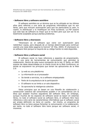 Plataformas de campus virtual con herramientas de software libre
 Proyecto EA-2008-0257




 - Software libre y software semilibre
        El software semilibre es un término que se ha utilizado en los últimos
 años para referirse a una serie de programas informáticos que no son
 libres, pero que incluyen autorización para que los particulares lo usen, lo
 copien, lo distribuyan y lo modifiquen sin fines lucrativos. La FSF expone
 que este tipo de software es mejor que el no-libre pero que aún así no es
 totalmente aceptable porque plantea problemas.


 - Software libre y shareware
        “Shareware es el software que viene con autorización para
 redistribuir copias, pero después de un tiempo determinado para continuar
 usando una copia debe pagarse la licencia” (D´Elia, 2005). El shareware no
 es software libre porque la mayoría de su código fuente no está disponible.


 - Software libre y software social
       El software social no hace referencia a aspectos de programación,
 sino a una serie de herramientas de comunicación que permiten la
 colaboración. Dentro de esta nueva concepción de la red, O´Reilly, en 2005
 expone las ideas desarrolladas en la charla inicial de la Web Conference, en
 donde se expusieron los principios que tenían las aplicaciones de la Web
 2.0:
          La web es una plataforma
          La información es el procesador
          Se tiende a servicios, no a software empaquetado
          Parte de la arquitectura de la participación
          El software no se limita a un solo dispositivo
          Se aprovecha la inteligencia colectiva
        Estos principios que se basan en una filosofía de colaboración y
 construcción colectiva del conocimiento pueden ir en concordancia con la
 ética que aceptan muchos seguidores del software libre, sin embargo,
 aunque muchos de los espacios de software social se basan en sistemas
 libres, no todo el software social es software libre, el software libre hace
 referencia a otra serie de características informáticas que el software social
 por propia definición no tiene en cuenta. Así mismo, un programa de
 software libre no tiene porque fomentar la comunicación ni la colaboración,
 por tanto, no todo el software libre tiene porque ser software social, ni
 viceversa.




                                        Grupo de Investigación de Tecnología Educativa
16                                                               Universidad de Murcia
 