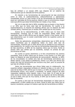 Plataformas de campus virtual con herramientas de software libre
                                                          Proyecto EA-2008-0257
tipo de utilidad y un escaso 20% que dispone de un sistema de
notificaciones que es valorado de forma positiva.
      En relación a las herramientas de comunicación de tipo sincrónico
como el chat, la audioconferencia, videoconferencia y aplicaciones
compartidas ocurre un caso similar al de las herramientas de información,
pues son valoradas de forma positiva, debido a que no encontramos ningún
caso que afirme que estas herramientas son malas o muy malas.
       Así, en el caso del chat el 80% considera que es bueno o muy bueno
y un 20% que no tiene este tipo de herramienta. En cuanto a la
audioconferencia, la mayoría de expertos afirma que no dispone de esta
utilidad (80%), mientras que un escaso 20% señala que es muy buena.
       Acerca de la videoconferencia, el 40% indica que no tiene esta
herramienta, mientras que el resto de respuestas dadas están muy
repartidas, pues el 60% afirma que es regular, buena o muy buena, por lo
que observamos que no existe unanimidad entre los expertos acerca de
esta herramienta.
      Sobre las aplicaciones compartidas, observamos que el 60% de los
casos manifiesta que la plataforma Sakai no tiene este tipo de
herramientas, mientras que un 40% afirma que la utilidad es muy buena en
esta plataforma. En cuanto a otro tipo de herramientas disponibles en Sakai
de tipo sincrónico, el 80% de los expertos indica que no tiene, frente al
escaso 20% que señala que es excelente, aunque no precisa de qué
herramienta se trata.
       En cuanto al correo electrónico y el foro encontramos los mismos
resultados, pues el 80% indica que es bueno o muy bueno y un 20% que
Sakai no dispone de esta herramienta de comunicación. Además, un 80%
de los encuestados no señala otro tipo de herramienta asincrónica que
desee valorar y que posea la plataforma, frente a un 20% que afirma que
existe otro tipo de herramienta que funciona muy bien, pero no precisa de
qué tipo de utilidad se trata.
       Sobre las herramientas que ofrece Sakai para la colaboración, los
expertos señalan respuestas similares en relación al blog y a la wiki. En el
caso de los blog el 40% afirma que no tiene y un 60% considera que es una
herramienta buena, muy buena y excelente, no dando ninguno de ellos
respuestas negativas como regular, mala o muy mala. En el caso de las
wikis ocurre lo mismo, pero las respuestas se reparten de forma diferente,
ya que el 60% cree que es muy buena, el 20% que es buena y otro 20%
que es excelente.
      En cuanto a otro tipo de herramientas disponibles en Sakai para la
colaboración, el 60% señala que no tiene, frente al 40% que indica que es
buena o excelente, aunque no matiza a qué tipo de herramienta se refiere.




Grupo de Investigación de Tecnología Educativa
                                                                              167
Universidad de Murcia
 