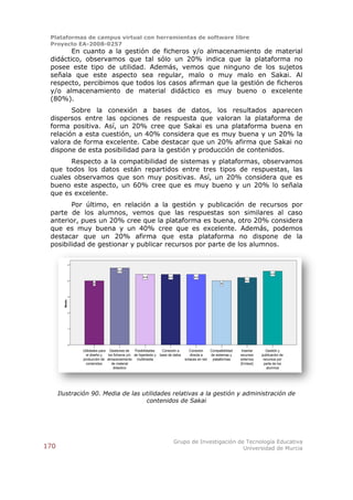Plataformas de campus virtual con herramientas de software libre
 Proyecto EA-2008-0257
        En cuanto a la gestión de ficheros y/o almacenamiento de material
 didáctico, observamos que tal sólo un 20% indica que la plataforma no
 posee este tipo de utilidad. Además, vemos que ninguno de los sujetos
 señala que este aspecto sea regular, malo o muy malo en Sakai. Al
 respecto, percibimos que todos los casos afirman que la gestión de ficheros
 y/o almacenamiento de material didáctico es muy bueno o excelente
 (80%).
        Sobre la conexión a bases de datos, los resultados aparecen
 dispersos entre las opciones de respuesta que valoran la plataforma de
 forma positiva. Así, un 20% cree que Sakai es una plataforma buena en
 relación a esta cuestión, un 40% considera que es muy buena y un 20% la
 valora de forma excelente. Cabe destacar que un 20% afirma que Sakai no
 dispone de esta posibilidad para la gestión y producción de contenidos.
       Respecto a la compatibilidad de sistemas y plataformas, observamos
 que todos los datos están repartidos entre tres tipos de respuestas, las
 cuales observamos que son muy positivas. Así, un 20% considera que es
 bueno este aspecto, un 60% cree que es muy bueno y un 20% lo señala
 que es excelente.
        Por último, en relación a la gestión y publicación de recursos por
 parte de los alumnos, vemos que las respuestas son similares al caso
 anterior, pues un 20% cree que la plataforma es buena, otro 20% considera
 que es muy buena y un 40% cree que es excelente. Además, podemos
 destacar que un 20% afirma que esta plataforma no dispone de la
 posibilidad de gestionar y publicar recursos por parte de los alumnos.

                5

                                          4,8
                                                                                                                                        4,6
                                                           4,4              4,4             4,4
                4                                                                                                         4,2
                          4                                                                                 4



                3
        Media




                2




                1




                0

                    Utilidades para Gestiones de     Posibilidades      Conexión a       Conexión     Compatibilidad    Insertar      Gestión y
                      el diseño y   los ficheros y/o de hipertexto y   base de datos      directa a   de sistemas y    recursos    publicación de
                    producción de almacenamiento multimedia                            enlaces en red  plataformas     externos     recursos por
                      contenidos      de material                                                                      (Embed)       parte de los
                                       didactico                                                                                      alumnos




      Ilustración 90. Media de las utilidades relativas a la gestión y administración de
                                    contenidos de Sakai




                                                                                  Grupo de Investigación de Tecnología Educativa
170                                                                                                        Universidad de Murcia
 