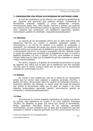 Plataformas de campus virtual con herramientas de software libre
                                                          Proyecto EA-2008-0257


7. COMPARACIÓN CON OTRAS PLATAFORMAS DE SOFTWARE LIBRE
      Al final del cuestionario se les ofreció a los expertos la posibilidad de
que valoraran otra aplicación que pudieran conocer. Comparando la
herramienta     evaluada    respecto     a    otras   plataformas    virtuales,
concretamente Sakai, Ilias, LRN, Moodle, Claroline y Dokeos, los expertos
que conocen otras herramientas aportan la siguiente información acerca de
cinco aspectos que constituyen una plataforma (generales, gestión,
comunicación, gestión de contenidos evaluación/autoevaluación):


7.1 Claroline
       La mayoría de los encuestados afirma que no sabe nada sobre esta
plataforma (66,7%) en cuanto a aspectos generales, gestión y
comunicación y un 69,7% en relación a la gestión de contenidos y
evaluación. Sin embargo, del grupo que afirma conocer la plataforma, la
mayoría piensa que es igual que la plataforma que han evaluado en cuanto
a comunicación (24,2%) y en cuanto a evaluación (18,2%). Además, existe
un grupo de expertos que considera que la plataforma es peor en cuanto a
aspectos generales (12,1%) y gestión (12,1%), pero también el mismo
número indica que es mejor que la plataforma que han evaluado en relación
a estos mismos aspectos.
      Por último, respecto a la gestión de contenidos encontramos un grupo
de expertos que indica que es peor que la plataforma que han evaluado
(15,2%) pero el mismo número indica que es igual que la herramienta
valorada con anterioridad (15,2%).


7.2 Dokeos
      En cuanto a esta plataforma, más de la mitad de los encuestados
señala que no conoce nada respecto a aspectos generales (54,5%), a
gestión (57,6%), comunicación (66,7%), gestión de contenidos (63,6%) y
evaluación (60,6%). Sin embargo, la mayor parte del grupo de expertos
que conoce la herramienta indica que es igual en cuanto a los cinco
aspectos contemplados (generales, gestión, comunicación, gestión de
contenidos y evaluación/autoevaluación).


7.3 Ilias
      Encontramos un número bastante significativo de sujetos que afirma
no conocer esta plataforma en cuanto a los cinco aspectos evaluados
(75,8%). No obstante, el grupo que indica que conoce la herramienta,
ofrece respuestas diferentes acerca de los distintos apartados
contemplados, ya que consideran que es igual que la plataforma que han
evaluado en relación a aspectos generales (12,1%), comunicación (9,1%) y

Grupo de Investigación de Tecnología Educativa
                                                                              187
Universidad de Murcia
 