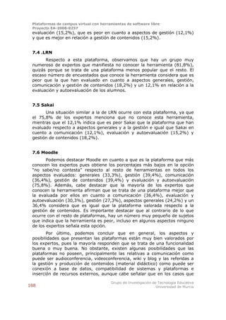 Plataformas de campus virtual con herramientas de software libre
 Proyecto EA-2008-0257
 evaluación (15,2%), que es peor en cuanto a aspectos de gestión (12,1%)
 y que es mejor en relación a gestión de contenidos (15,2%).


 7.4 .LRN
       Respecto a esta plataforma, observamos que hay un grupo muy
 numeroso de expertos que manifiesta no conocer la herramienta (81,8%),
 quizás porque se trata de una plataforma menos popular que el resto. El
 escaso número de encuestados que conoce la herramienta considera que es
 peor que la que han evaluado en cuanto a aspectos generales, gestión,
 comunicación y gestión de contenidos (18,2%) y un 12,1% en relación a la
 evaluación y autoevaluación de los alumnos.


 7.5 Sakai
       Una situación similar a la de LRN ocurre con esta plataforma, ya que
 el 75,8% de los expertos menciona que no conoce esta herramienta,
 mientras que el 12,1% indica que es peor Sakai que la plataforma que han
 evaluado respecto a aspectos generales y a la gestión e igual que Sakai en
 cuento a comunicación (12,1%), evaluación y autoevaluación (15,2%) y
 gestión de contenidos (18,2%).


 7.6 Moodle
        Podemos destacar Moodle en cuanto a que es la plataforma que más
 conocen los expertos pues obtiene los porcentajes más bajos en la opción
 “no sabe/no contesta” respecto al resto de herramientas en todos los
 aspectos evaluados: generales (33,3%), gestión (39,4%), comunicación
 (36,4%), gestión de contenidos (39,4%) y evaluación y autoevaluación
 (75,8%). Además, cabe destacar que la mayoría de los expertos que
 conocen la herramienta afirman que se trata de una plataforma mejor que
 la evaluada por ellos en cuanto a comunicación (36,4%), evaluación y
 autoevaluación (30,3%), gestión (27,3%), aspectos generales (24,2%) y un
 36,4% considera que es igual que la plataforma valorada respecto a la
 gestión de contenidos. Es importante destacar que al contrario de lo que
 ocurre con el resto de plataformas, hay un número muy pequeño de sujetos
 que indica que la herramienta es peor, incluso en algunos aspectos ninguno
 de los expertos señala esta opción.
        Por último, podemos concluir que en general, los aspectos y
 posibilidades que presentan las plataformas están muy bien valorados por
 los expertos, pues la mayoría responden que se trata de una funcionalidad
 buena o muy buena. No obstante, existen algunas posibilidades que las
 plataformas no poseen, principalmente las relativas a comunicación como
 puede ser audioconferencia, videoconferencia, wiki y blog y las referidas a
 la gestión y producción de contenidos (material didáctico) como puede ser
 conexión a base de datos, compatibilidad de sistemas y plataformas e
 inserción de recursos externos, aunque cabe señalar que en los casos que

                                        Grupo de Investigación de Tecnología Educativa
188                                                              Universidad de Murcia
 