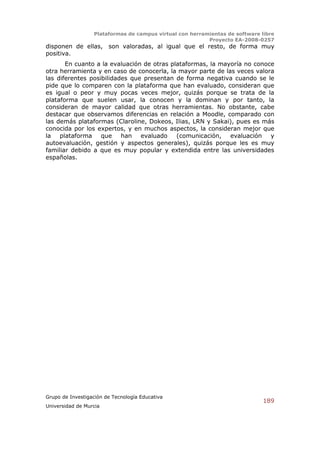 Plataformas de campus virtual con herramientas de software libre
                                                          Proyecto EA-2008-0257
disponen de ellas, son valoradas, al igual que el resto, de forma muy
positiva.
       En cuanto a la evaluación de otras plataformas, la mayoría no conoce
otra herramienta y en caso de conocerla, la mayor parte de las veces valora
las diferentes posibilidades que presentan de forma negativa cuando se le
pide que lo comparen con la plataforma que han evaluado, consideran que
es igual o peor y muy pocas veces mejor, quizás porque se trata de la
plataforma que suelen usar, la conocen y la dominan y por tanto, la
consideran de mayor calidad que otras herramientas. No obstante, cabe
destacar que observamos diferencias en relación a Moodle, comparado con
las demás plataformas (Claroline, Dokeos, Ilias, LRN y Sakai), pues es más
conocida por los expertos, y en muchos aspectos, la consideran mejor que
la plataforma que         han evaluado      (comunicación,   evaluación y
autoevaluación, gestión y aspectos generales), quizás porque les es muy
familiar debido a que es muy popular y extendida entre las universidades
españolas.




Grupo de Investigación de Tecnología Educativa
                                                                              189
Universidad de Murcia
 