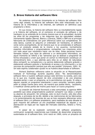 Plataformas de campus virtual con herramientas de software libre
                                                          Proyecto EA-2008-0257

2. Breve historia del software libre

       No podemos centrarnos únicamente en la historia del software libre
como algo aislado, la historia del software libre está relacionada con la
historia de la informática y de Internet, del software en definitiva (sea
propietario o libre).
       En sus inicios, la historia del software libre va inevitablemente ligada
a la historia del software, en el comienzo el concepto de software y de
hardware no se entendía de la misma manera que en la actualidad; durante
los años 60 los programas y las máquinas que los ejecutaban estaban
íntimamente ligados (Bernal, Blanco y Clerecia, 2004) e IBM era el principal
fabricante de ordenadores con gran diferencia sobre sus competidores. En
esta época, cuando se adquiría un ordenador (el hardware), el software
venía como acompañante, de tal manera que no se consideraba el software
como un producto aislado de la misma y los usuarios, normalmente
expertos informáticos y programadores, compartían sus creaciones entre
con todo aquel que necesitara hacer uso de ellas. Estas personas fueron
llamadas hacker, que lejos de referirse a un delincuente informático, en
aquel momento se refería a las “personas que se dedican a programar de
forma entusiasta y creen que poner en común la información constituye un
extraordinario bien, y que además para ellos es un deber de naturaleza
ética compartir su competencia y su pericia elaborando software gratuito y
elaborando software gratuito y facilitando el acceso a la información y a los
recursos de computación siempre que ello sea posible” (Himanen, 2001: 9).
Sin este espíritu colaborador quizás no se hubiera desarrollado el software.
       Richard Stallman reflexiona sobre la situación en el Massachussets
Institute of Technology durante aquellos años: “No denominábamos
software libre a nuestro software porque este término no existía, pero eso
es lo que era. Cuando alguien de otra universidad o de una empresa
deseaba portar y usar un programa, se lo permitíamos con gusto. Si veías a
alguien usando un programa interesante y poco conocido, siempre podías
pedir el código fuente para verlo, de manera que podías leerlo, cambiarlo,
o modificar ciertas partes del mismo para hacer un nuevo programa.”
       La creación de Internet favoreció a esta comunidad, la agencia ARPA
posibilitó que estos programadores pudieran compartir sus ideas y amplió
su abanico de actuación. Sin embargo, esto no duró mucho; sólo diez años
después, a principios de los 80, debido a las restricciones de los fabricantes
y la comercialización de licencias de uso se hizo necesario diferenciar entre
el software libre y el software propietario; para mediados de esta década la
gran mayoría del software ya era propiedad intelectual de alguien y su
distribución se regía por las reglas del mercado (Sánchez, Solano y Terry,
2006).
      A pesar de la explosión comercial del software propietario,
continuaron surgiendo experiencias que trataban de desarrollar programas
sustentados en el software libre. Unix nació en 1969, como un proyecto de




Grupo de Investigación de Tecnología Educativa
Universidad de Murcia                                                          19
 
