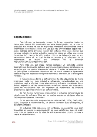 Plataformas de campus virtual con herramientas de software libre
 Proyecto EA-2008-0257




 Conclusiones:

        Este informe ha intentado recoger de forma exhaustiva todos los
 datos que hemos ido analizando en esta investigación, en la cual el
 producto más visible ha sido el mapa web interactivo que sintetiza toda la
 información encontrada acerca del uso que las universidades españolas –
 tanto públicas como privadas- hacen del software libre para montar sus
 campus virtuales (o aulas virtuales, según los casos se utiliza una u otra
 denominación). Hemos incluido cuatro criterios de búsqueda que no son
 excluyentes entre sí, lo cual facilita el acceso y la búsqueda de la
 información.     El   mapa      está    accesible   en      la    dirección
 http://www.um.es/campusvirtuales/.
        Pero más allá del mapa hemos realizado un completo análisis
 descriptivo de la situación del cual queremos extraer algunas conclusiones y
 aspectos que nos parece interesante destacar. Y antes de adentrarnos en
 las principales conclusiones obtenidas de los datos queremos igualmente
 destacar algunos aspectos de especial relevancia extraidos de la bibliografía
 revisada.
        El movimiento en torno al software libre ha ido adquiriendo de forma
 progresiva cada vez más entidad y relevancia, convirtiéndose en una
 posibilidad real y efectiva como alternativa al software propietario. En el
 ámbito específico de las universidades españolas hemos ido observando
 como las instituciones han ido migrando de plataformas de software
 propietario a opciones similares de software libre.
        Se han hecho numerosas evaluaciones y estudios comparativos de
 plataformas de software libre de los cuales queremos destacar algunos
 datos que nos parecen relevantes.
        En los estudios más antiguos encontrados (CENT, 2004; Graf y List,
 2004) la opción a recomendar es, sin ofrecer la menor duda al respecto, la
 plataforma Moodle
        En estudios más recientes, sin embargo, encontramos una gran
 disparidad en cuanto a recomendación de una plataforma, pues si según
 unos criterios destaca una de ellas, la aplicación de otro criterio conduce a
 destacar otra diferente.


                                        Grupo de Investigación de Tecnología Educativa
190                                                              Universidad de Murcia
 
