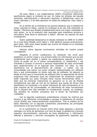 Plataformas de campus virtual con herramientas de software libre
                                                          Proyecto EA-2008-0257
        Así pues, Black y sus colaboradores (2007) encuentran diferencias
significativas según el contexto de uso. En todos los ámbitos del estudio
(empresa, administración y educación) aparecen 5 plataformas como las
mejor valoradas y 3 de ellas aparecen en todas las categorías: Ilias, Sakai y
Moodle.
       En el ámbito de la enseñanza los autores destacan que la plataforma
mejor valorada es Sakai, cuando sin embargo la de uso más extendido es
Moodle. “Mientras que Moodle probablemente tiene una mayor visibilidad en
este sector, no es el producto más avanzado para enseñanza primaria y
secundaria. Este título le pertenece a Sakai”, afirman los autores de esta
investigación.
       Sobre usabilidad destacamos el estudio realizado en 2008 en la UNED
en el cual tanto Moodle como Sakai y .LRN obtienen buenas puntuaciones,
pero tanto .LRN como Sakai quedan por encima de Moodle en el resultado
final de la evaluación.
       Veamos ahora algunas conclusiones extraídas de nuestra propia
investigación.
        Respecto al primer cuestionario, su utilización nos sirvió para
establecer un primer mapa y una primera tabla con información que ha sido
fundamental para diseñar y aplicar los cuestionarios segundo y tercero.
Como se puede ver en el anexo correspondiente, el cuestionario 1 iba
orientado a conocer el servicio o persona responsable de cada universidad
para posteriormente en la segunda fase contactar con ellos. Lo más
significativo fue el descubrimiento de cuántas –y cuáles- son las
universidades que tienen sus aulas virtuales implementadas con software
libre y qué universidades no tienen este tipo de software. Se observó ya
desde el inicio que el movimiento de software libre va adquiriendo de forma
progresiva más relevancia pues las instituciones de enseñanza superior
están migrando sus aulas virtuales hacia nuevas herramientas libres. Y
dado que las primeras migraciones se apoyaron en el uso de Moodle
consideramos que éste es uno de los factores que quizás de forma más
significativa ha conducido a la actual relevancia de esta herramienta en la
gran mayoría de las universidades, en detrimento de otras herramientas
que ni siquiera han sido tomadas en consideración cuando, sin embargo,
hay estudios de carácter evaluativo que sí ponen de manifiesto sus
cualidades.
       Con el segundo cuestionario pretendíamos conocer los motivos que
llevaron a las diferentes universidades a escoger la plataforma de campus
virtual (EVEA) que institucionalmente implementan. Tras el análisis de los
datos obtenidos con el segundo cuestionario presentamos las principales
conclusiones a las que hemos llegado.
       En el cuestionario se incluyen entre otras cosas aspectos y acciones
referidas a la toma de decisiones a la hora de elegir la plataforma (consulta
expertos, documentación, valoración de otras plataformas…), información
referida a personas y servicios encargados de gestionarla, aspectos que

Grupo de Investigación de Tecnología Educativa
                                                                              191
Universidad de Murcia
 