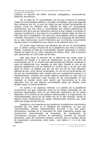 Plataformas de campus virtual con herramientas de software libre
 Proyecto EA-2008-0257
 justifican la elección del EVEA: técnicos, pedagógicos, comunicativos,
 estéticos, económicos…
         De un total de 74 universidades con las que comenzó el proyecto
 (todas las universidades públicas y privadas de España), para esta segunda
 fase contamos con 43, ya que son éstas las que utilizan herramientas de
 campus virtual de software libre. Además de estas 43 universidades
 encontramos que hay otras 4 universidades que utilizan plataformas de
 software libre pero que por diferentes motivos se han negado a contestar al
 segundo cuestionario y por tanto no se pudieron obtener datos de ellas en
 esta fase de la investigación. De otras dos universidades, dada su negativa
 a facilitar información y los nulos resultados de la búsqueda de información
 en su web institucional, ocurrió finalmente que no tenemos conocimiento
 siquiera sobre si la plataforma que utilizan es de software libre o no.
       En primer lugar tenemos que destacar que de las 43 universidades
 que sí utilizan campus virtuales de SL la plataforma que más se utiliza es
 Moodle. Tomando el total de universidades, Moodle representa un 53,8%,
 seguida de Sakai con un 3,8%, seguidas de Dokeos, Illias, .LRN y Claroline
 que representan un 1,9% cada una de ellas.
        Este dato llama la atención por la diferencia que existe entre la
 utilización de Moodle y el resto de plataformas, ya que del 63,5% de
 universidades con SL un 53,8% está representado por Moodle, quedando el
 resto de plataformas muy alejadas de este dato. Moodle es una de las
 primeras plataformas que se implantó en nuestro país y de las que más
 datos se tienen, es posible que por eso sea una de las más utilizadas,
 además de que, como hemos comprobado, es una de las herramientas con
 las que las universidades más cuentan para sus evaluaciones previas a la
 implementación. Creemos que puede haberse producido en este caso un
 efecto de onda expansiva, pues muchas de las universidades no han
 realizado un estudio previo para decidir qué herramienta es la más
 adecuada. Una vez que algunas universidades optan por Moodle, otras
 deciden seguir la misma tendencia.
       En cuanto a los aspectos referidos a la gestión de la plataforma
 encontramos una gran dispersión tanto en los cargos ostentados por las
 personas responsables como en los diferentes organismos de los cuales
 dependen. En el ámbito de las políticas institucionales y la organización, las
 responsabilidades acerca de los EVEAs son de lo más diversas, siendo en
 algunos casos directamente de cargos institucionales mientras que otras
 optan por cargos de tipo técnico.
        Respectos a los organismos que gestionan la plataforma encontramos
 variedad por una parte en la categoría del organismo, ya que hay
 vicerrectorados, oficinas, departamentos, servicios y por otra parte,
 encontramos variedad en la naturaleza de estos organismos puesto que
 encontramos vicerrectorados de innovación, de coordinación, de
 convergencia europea, servicios de informática, servicios de recursos
 educativos, áreas de innovación docente, servicios para la calidad, oficina
 de cooperación universitaria, entre otros… (ver tablas 2, 3 y 4 de este
 capítulo).
                                        Grupo de Investigación de Tecnología Educativa
192                                                              Universidad de Murcia
 