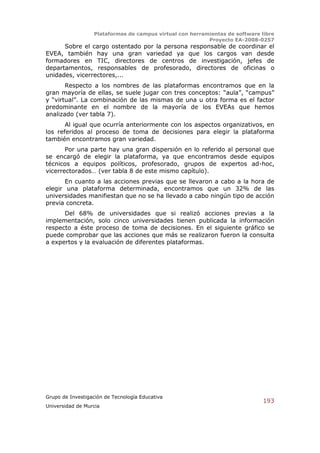 Plataformas de campus virtual con herramientas de software libre
                                                          Proyecto EA-2008-0257
      Sobre el cargo ostentado por la persona responsable de coordinar el
EVEA, también hay una gran variedad ya que los cargos van desde
formadores en TIC, directores de centros de investigación, jefes de
departamentos, responsables de profesorado, directores de oficinas o
unidades, vicerrectores,...
       Respecto a los nombres de las plataformas encontramos que en la
gran mayoría de ellas, se suele jugar con tres conceptos: “aula”, “campus”
y “virtual”. La combinación de las mismas de una u otra forma es el factor
predominante en el nombre de la mayoría de los EVEAs que hemos
analizado (ver tabla 7).
       Al igual que ocurría anteriormente con los aspectos organizativos, en
los referidos al proceso de toma de decisiones para elegir la plataforma
también encontramos gran variedad.
       Por una parte hay una gran dispersión en lo referido al personal que
se encargó de elegir la plataforma, ya que encontramos desde equipos
técnicos a equipos políticos, profesorado, grupos de expertos ad-hoc,
vicerrectorados… (ver tabla 8 de este mismo capítulo).
       En cuanto a las acciones previas que se llevaron a cabo a la hora de
elegir una plataforma determinada, encontramos que un 32% de las
universidades manifiestan que no se ha llevado a cabo ningún tipo de acción
previa concreta.
      Del 68% de universidades que si realizó acciones previas a la
implementación, solo cinco universidades tienen publicada la información
respecto a éste proceso de toma de decisiones. En el siguiente gráfico se
puede comprobar que las acciones que más se realizaron fueron la consulta
a expertos y la evaluación de diferentes plataformas.




Grupo de Investigación de Tecnología Educativa
                                                                              193
Universidad de Murcia
 