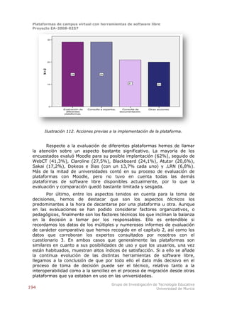 Plataformas de campus virtual con herramientas de software libre
 Proyecto EA-2008-0257


            30




            20
      N<2




                      29                 29



                                                             21
            10                                                                 20




             0
                 Evaluación de   Consulta a expertos.     Consulta de    Otras acciones.
                   diferentes                           documentación.
                  plataformas.




       Ilustración 112. Acciones previas a la implementación de la plataforma.


        Respecto a la evaluación de diferentes plataformas hemos de llamar
 la atención sobre un aspecto bastante significativo. La mayoría de los
 encuestados evaluó Moodle para su posible implantación (62%), seguido de
 WebCT (41,3%), Claroline (27,5%), Blackboard (24,1%), Atutor (20,6%),
 Sakai (17,2%), Dokeos e Ilias (con un 13,7% cada uno) y .LRN (6,8%).
 Más de la mitad de universidades contó en su proceso de evaluación de
 plataformas con Moodle, pero no tuvo en cuenta todas las demás
 plataformas de software libre disponibles actualmente, por lo que la
 evaluación y comparación quedó bastante limitada y sesgada.
        Por último, entre los aspectos tenidos en cuenta para la toma de
 decisiones, hemos de destacar que son los aspectos técnicos los
 predominantes a la hora de decantarse por una plataforma u otra. Aunque
 en las evaluaciones se han podido considerar factores organizativos, o
 pedagógicos, finalmente son los factores técnicos los que inclinan la balanza
 en la decisión a tomar por los responsables. Ello es entendible si
 recordamos los datos de los múltiples y numerosos informes de evaluación
 de carácter comparativo que hemos recogido en el capítulo 2, así como los
 datos que corroboran los expertos consultados por nosotros con el
 cuestionario 3. En ambos casos que generalmente las plataformas son
 similares en cuanto a sus posibilidades de uso y que los usuarios, una vez
 están habituados, muestran altos índices de satisfacción. Si a ello se añade
 la continua evolución de las distintas herramientas de software libre,
 llegamos a la conclusión de que por todo ello el dato más decisivo en el
 proceso de toma de decisión puede ser el técnico, relativo tanto a la
 interoperabilidad como a la sencillez en el proceso de migración desde otras
 plataformas que ya estaban en uso en las universidades.
                                                  Grupo de Investigación de Tecnología Educativa
194                                                                        Universidad de Murcia
 