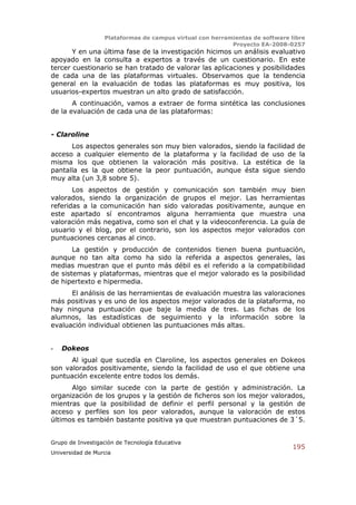 Plataformas de campus virtual con herramientas de software libre
                                                          Proyecto EA-2008-0257
       Y en una última fase de la investigación hicimos un análisis evaluativo
apoyado en la consulta a expertos a través de un cuestionario. En este
tercer cuestionario se han tratado de valorar las aplicaciones y posibilidades
de cada una de las plataformas virtuales. Observamos que la tendencia
general en la evaluación de todas las plataformas es muy positiva, los
usuarios-expertos muestran un alto grado de satisfacción.
       A continuación, vamos a extraer de forma sintética las conclusiones
de la evaluación de cada una de las plataformas:


- Claroline
      Los aspectos generales son muy bien valorados, siendo la facilidad de
acceso a cualquier elemento de la plataforma y la facilidad de uso de la
misma los que obtienen la valoración más positiva. La estética de la
pantalla es la que obtiene la peor puntuación, aunque ésta sigue siendo
muy alta (un 3,8 sobre 5).
       Los aspectos de gestión y comunicación son también muy bien
valorados, siendo la organización de grupos el mejor. Las herramientas
referidas a la comunicación han sido valoradas positivamente, aunque en
este apartado sí encontramos alguna herramienta que muestra una
valoración más negativa, como son el chat y la videoconferencia. La guía de
usuario y el blog, por el contrario, son los aspectos mejor valorados con
puntuaciones cercanas al cinco.
       La gestión y producción de contenidos tienen buena puntuación,
aunque no tan alta como ha sido la referida a aspectos generales, las
medias muestran que el punto más débil es el referido a la compatibilidad
de sistemas y plataformas, mientras que el mejor valorado es la posibilidad
de hipertexto e hipermedia.
      El análisis de las herramientas de evaluación muestra las valoraciones
más positivas y es uno de los aspectos mejor valorados de la plataforma, no
hay ninguna puntuación que baje la media de tres. Las fichas de los
alumnos, las estadísticas de seguimiento y la información sobre la
evaluación individual obtienen las puntuaciones más altas.


-   Dokeos
      Al igual que sucedía en Claroline, los aspectos generales en Dokeos
son valorados positivamente, siendo la facilidad de uso el que obtiene una
puntuación excelente entre todos los demás.
      Algo similar sucede con la parte de gestión y administración. La
organización de los grupos y la gestión de ficheros son los mejor valorados,
mientras que la posibilidad de definir el perfil personal y la gestión de
acceso y perfiles son los peor valorados, aunque la valoración de estos
últimos es también bastante positiva ya que muestran puntuaciones de 3´5.


Grupo de Investigación de Tecnología Educativa
                                                                              195
Universidad de Murcia
 
