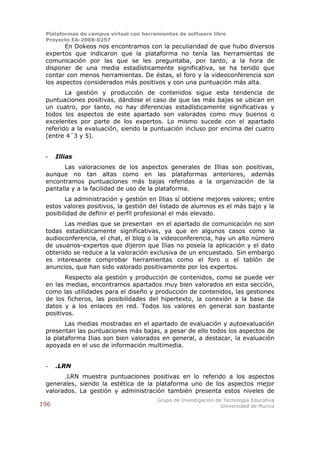 Plataformas de campus virtual con herramientas de software libre
 Proyecto EA-2008-0257
        En Dokeos nos encontramos con la peculiaridad de que hubo diversos
 expertos que indicaron que la plataforma no tenía las herramientas de
 comunicación por las que se les preguntaba, por tanto, a la hora de
 disponer de una media estadísticamente significativa, se ha tenido que
 contar con menos herramientas. De éstas, el foro y la videoconferencia son
 los aspectos considerados más positivos y con una puntuación más alta.
        La gestión y producción de contenidos sigue esta tendencia de
 puntuaciones positivas, dándose el caso de que las más bajas se ubican en
 un cuatro, por tanto, no hay diferencias estadísticamente significativas y
 todos los aspectos de este apartado son valorados como muy buenos o
 excelentes por parte de los expertos. Lo mismo sucede con el apartado
 referido a la evaluación, siendo la puntuación incluso por encima del cuatro
 (entre 4´3 y 5).


 -    Illias
       Las valoraciones de los aspectos generales de Illias son positivas,
 aunque no tan altas como en las plataformas anteriores, además
 encontramos puntuaciones más bajas referidas a la organización de la
 pantalla y a la facilidad de uso de la plataforma.
        La administración y gestión en Illias sí obtiene mejores valores; entre
 estos valores positivos, la gestión del listado de alumnos es el más bajo y la
 posibilidad de definir el perfil profesional el más elevado.
       Las medias que se presentan en el apartado de comunicación no son
 todas estadísticamente significativas, ya que en algunos casos como la
 audioconferencia, el chat, el blog o la videoconferencia, hay un alto número
 de usuarios-expertos que dijeron que Ilias no poseía la aplicación y el dato
 obtenido se reduce a la valoración exclusiva de un encuestado. Sin embargo
 es interesante comprobar herramientas como el foro o el tablón de
 anuncios, que han sido valorado positivamente por los expertos.
        Respecto ala gestión y producción de contenidos, como se puede ver
 en las medias, encontramos apartados muy bien valorados en esta sección,
 como las utilidades para el diseño y producción de contenidos, las gestiones
 de los ficheros, las posibilidades del hipertexto, la conexión a la base da
 datos y a los enlaces en red. Todos los valores en general son bastante
 positivos.
        Las medias mostradas en el apartado de evaluación y autoevaluación
 presentan las puntuaciones más bajas, a pesar de ello todos los aspectos de
 la plataforma Ilias son bien valorados en general, a destacar, la evaluación
 apoyada en el uso de información multimedia.


 -    .LRN
       .LRN muestra puntuaciones positivas en lo referido a los aspectos
 generales, siendo la estética de la plataforma uno de los aspectos mejor
 valorados. La gestión y administración también presenta estos niveles de
                                        Grupo de Investigación de Tecnología Educativa
196                                                              Universidad de Murcia
 