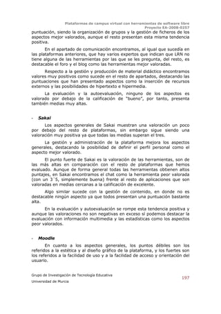 Plataformas de campus virtual con herramientas de software libre
                                                          Proyecto EA-2008-0257
puntuación, siendo la organización de grupos y la gestión de ficheros de los
aspectos mejor valorados, aunque el resto presentan esta misma tendencia
positiva.
       En el apartado de comunicación encontramos, al igual que sucedía en
las plataformas anteriores, que hay varios expertos que indican que LRN no
tiene alguna de las herramientas por las que se les pregunta, del resto, es
destacable el foro y el blog como las herramientas mejor valoradas.
      Respecto a la gestión y producción de material didáctico encontramos
valores muy positivos como sucede en el resto de apartados, destacando las
puntuaciones que han presentado aspectos como la inserción de recursos
externos y las posibilidades de hipertexto e hipermedia.
      La evaluación y la autoevaluación, ninguno de los aspectos es
valorado por debajo de la calificación de “bueno”, por tanto, presenta
también medias muy altas.


-   Sakai
      Los aspectos generales de Sakai muestran una valoración un poco
por debajo del resto de plataformas, sin embargo sigue siendo una
valoración muy positiva ya que todas las medias superan el tres.
      La gestión y administración de la plataforma mejora los aspectos
generales, destacando la posibilidad de definir el perfil personal como el
aspecto mejor valorado.
      El punto fuerte de Sakai es la valoración de las herramientas, son de
las más altas en comparación con el resto de plataformas que hemos
evaluado. Aunque de forma general todas las herramientas obtienen altos
puntajes, en Sakai encontramos el chat como la herramienta peor valorada
(con un 3´5, simplemente buena) frente al resto de aplicaciones que son
valoradas en medias cercanas a la calificación de excelente.
      Algo similar sucede con la gestión de contenido, en donde no es
destacable ningún aspecto ya que todos presentan una puntuación bastante
alta.
      En la evaluación y autoevaluación se rompe esta tendencia positiva y
aunque las valoraciones no son negativas en exceso sí podemos destacar la
evaluación con información multimedia y las estadísticas como los aspectos
peor valorados.


-   Moodle
       En cuanto a los aspectos generales, los puntos débiles son los
referidos a la estética y al diseño gráfico de la plataforma, y los fuertes son
los referidos a la facilidad de uso y a la facilidad de acceso y orientación del
usuario.


Grupo de Investigación de Tecnología Educativa
                                                                              197
Universidad de Murcia
 
