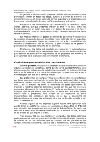 Plataformas de campus virtual con herramientas de software libre
 Proyecto EA-2008-0257
        La gestión y administración presenta también valores positivos y una
 puntuación similar en todos los casos, aunque la gestión de ficheros y/o
 almacenamiento es el mejor valorado por los expertos y la organización de
 los grupos y visualización de otros perfiles son los peor valorados.
       Respecto a las herramientas de comunicación la tendencia sigue
 siendo positiva, aunque podemos indicar el chat y la Wiki como las
 herramientas con un valor más bajo, y el tablón de anuncios y el foro y
 audioconferencia como las herramientas mejor valoradas con puntuaciones
 cercanas al cinco.
       Las medias referidas al gestión de contenido educativo muestran que
 la conexión a bases de datos es la utilidad mejor valorada por los expertos,
 seguido de la conexión directa de enlaces en red y la compatibilidad de
 sistemas y plataformas. Por el contrario, la peor valorada es la gestión y
 publicación de recursos por parte de los alumnos.
       Finalmente, los datos del apartado de evaluación y autoevaluación
 indican que la utilidad mejor valorada por los expertos son las herramientas
 para realizar estadísticas o el seguimiento de los progresos del alumno y la
 peor valorada es la evaluación con información multimedia.


 Conclusiones generales de los tres cuestionarios.
       A nivel general, un aspecto a destacar es que encontramos que hay
 algunas aplicaciones específicas, como puede ser la audioconferencia, que
 algunos expertos indican que la plataforma en cuestión no la tiene mientras
 que otros la valoran y por tanto deducimos que conocen esa aplicación y
 han trabajado con ella en el campus virtual.
        Las plataformas de campus virtual de software libre se caracterizan
 por tener una gran cantidad de herramientas que podemos incluir cuando
 diseñamos nuestro entorno (chat, videoconferencia, audioconferencia, blog,
 wiki…). En la mayoría de casos la estructura de estas aplicaciones es
 modular y nosotros podemos seleccionar cuáles son las que nos interesan
 en nuestra plataforma de telenseñanza. El hecho de que haya expertos que
 indiquen que la plataforma que evalúan no tiene esa aplicación puede
 indicar que la plataforma que utilizan en su institución no tiene
 implementada esa aplicación, por tanto, no es que la plataforma de
 telensenañanza no tenga esa aplicación, sino que no ha sido incluida y por
 tanto la desconocen.
       Cuando alguno de los expertos sugiere alguna otra aplicación que
 pueda tener la plataforma suelen ser aplicaciones disponibles en Internet
 que permiten ser introducidas en entornos de telenseñanza. Es decir, no
 son aplicaciones específicamente diseñadas por el entorno virtual, aunque
 se dé el caso de que alguna sí lo sea.
        Tras analizar los tres cuestionarios y comprobar los datos obtenidos
 podemos concluir que no se encuentran diferencias significativas respecto a
 la calidad de las herramientas que se incluyen en las plataformas de
 campus virtuales. En general, sea cual sea la herramienta, aunque podamos
                                        Grupo de Investigación de Tecnología Educativa
198                                                              Universidad de Murcia
 